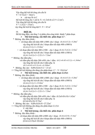 ÑOÀ AÙN THI COÂNG GVHD: NGUYEÃN QUOÁC TUYEÁN
Vậy tổng thể tích bê tông yêu cầu là
V = 0.72x22 = 16(m3
).
 cột trục B và C
thể tích bê tông cho 1 cột là :Vi =(1.2x0.4) x2.5=1.2 (m3
).
Vậy tổng thể tích bê tông yêu cầu là
V = 1.2x22 = 27(m3
).
vậy tồng thể tích bê tông đợt 9 : V = 43 m3
10. ĐỢT 10:
Đổ bê tông dầm, sàn tầng 3 và phân chia công trình thành 7 phân đoạn
 Thể tích betong cần thiết cho phân đoạn 1,7 :
* Bêtông đúc dầm chính :
+ với đoạn dầm tiết diện 400 x1000 :cho 1 đoạn 3
(0,4 1 13.2) 5.28x x m=
vậy tổng thể tích đổ cho 3 đoạn dầm tiết diện 400 x1000 là
3
(0,4 1 13.2) 3 15.84x x m× =
+ với đoạn dầm tiết diện 400 x1500 : cho 1 đoạn 3
(0,4 1.5 4.2) 2.52x x m=
vậy tổng thể tích đổ cho 3 đoạn dầm tiết diện 400 x1500 là
3
(0,4 1.5 4.2) 3 2.52 3 7.56x x m× = × =
* Bêtông đúc dầm phụ :
với dầm phụ tiết diện 200 x450 :cho 1 dầm 3
368.1)2.1545.02.0( m=××
vậy tổng thể tích đổ cho 6 dầm phụ là
3
208.86)2.1545.02.0( m=×××
* Bêtông đúc sàn : 0,09x16,8x15.2 = 23 m3
.
=> Tổng thể tích bêtông cần dùng cho phân đoạn 1,7 : V =54.61m3
 Thể tích betong cần thiết cho phân đoạn 2,3,5,6:
* Bêtông đúc dầm chính :
+ với đoạn dầm tiết diện 400 x1000 :cho 1 đoạn 3
(0,4 1 13.2) 5.28x x m=
vậy tổng thể tích đổ cho 3 đoạn dầm tiết diện 400 x1000 là
3
(0,4 1 13.2) 3 15.84x x m× =
+ với đoạn dầm tiết diện 400 x1500 : cho 1 đoạn 3
(0,4 1.5 4.2) 2.52x x m=
vậy tổng thể tích đổ cho 3 đoạn dầm tiết diện 400 x1500 là
3
(0,4 1.5 4.2) 3 2.52 3 7.56x x m× = × =
* Bêtông đúc dầm phụ :
với dầm phụ tiết diện 200 x450 :cho 1 dầm (0.2x0.45x18)=1.62m3
vậy tổng thể tích đổ cho 6 dầm phụ là
(0.2x0.45x18)=9.72m3
* Bêtông đúc sàn : 0,09x16,8x18 =27.22m3
=> Tổng thể tích bêtông cần dùng cho phân đoạn 2,3,5,6:
V =60.34m3
 Thể tích betong cần thiết cho phân đoạn 4:
* Bêtông đúc dầm chính :
+ với đoạn dầm tiết diện 400 x1000 :cho 1 đoạn 3
(0,4 1 12.9) 5.16x x m=
vậy tổng thể tích đổ cho 4 đoạn dầm tiết diện 400 x1000 là
(0.4x1x12.9)x4=20.64m3
SVTH: PHAN COÂNG TRUNG MSSV: 05114075 10
 