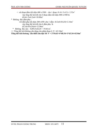 ÑOÀ AÙN THI COÂNG GVHD: NGUYEÃN QUOÁC TUYEÁN
+ với đoạn dầm tiết diện 400 x1500 : cho 1 đoạn 3
(0,4 1.5 4.2) 2.52x x m=
vậy tổng thể tích đổ cho 4 đoạn dầm tiết diện 400 x1500 là
(0.4x1.5x4.2)x4=10.08m3
* Bêtông đúc dầm phụ :
với dầm phụ tiết diện 200 x450 :cho 1 dầm (0.2x0.45x24)=2.16m3
vậy tổng thể tích đổ cho 6 dầm phụ là
(0.2x0.45x24)x6=12.96m3
* Bêtông đúc sàn : 0,09x16,8x24 = 19.66 m3
.
=> Tổng thể tích bêtông cần dùng cho phân đoạn 4 :V =63.34m3
Tổng thể tích betong cần thiết cho đợt 10: V = 2*54.61+4*60.34+1*63.34=4134m3
SVTH: PHAN COÂNG TRUNG MSSV: 05114075 11
 