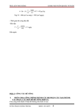 ÑOÀ AÙN THI COÂNG GVHD: NGUYEÃN QUOÁC TUYEÁN
 N = 3× 627.0
2.2
3600
2.1
1
=×× (m3
/h)
Vậy N = 496 (m3
/ca máy) = 992 (m3
/ngày)
- Thời gian thi cơng đào đất
Gầu sấp:
11
992
10958
===
N
V
T ngày
Gầu ngửa:
Phần 2: CÔNG TÁC BÊ TÔNG
I. PHÂN CHIA CÔNG TRÌNH THÀNH CÁC BỘ PHẬN CẤU TẠO,THÀNH
CÁC ĐOẠN, CÁC ĐỢT ĐỖ BÊ TÔNG HỢP LÝ.
Chia công trình thành 10 đợt đổ bêtông như hình vẽ sau :
SVTH: PHAN COÂNG TRUNG MSSV: 05114075 4
 