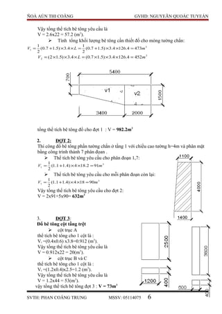 ÑOÀ AÙN THI COÂNG GVHD: NGUYEÃN QUOÁC TUYEÁN
Vậy tổng thể tích bê tông yêu cầu là
V = 2.6x22 = 57.2 (m3
).
 Tính tổng khối lượng bê tông cần thiết đổ cho móng tường chắn:
3
1 4734.1264.3)5.17.0(
2
1
4.3)5.17.0(
2
1
mLV =××+=××+=
3
2 4524.1264.3)5.17.0(4.3)5.12( mLV =×××=×××=
tổng thể tích bê tông đổ cho đợt 1 : V = 982.2m3
2. ĐỢT 2:
Thi công đổ bê tông phần tường chắn ở tầng 1 với chiều cao tường h=4m và phân mặt
bằng công trình thành 7 phân đọan .
 Thể tích bê tông yêu cầu cho phân đoạn 1,7:
3
1 912.184)4.11.1(
2
1
mV =××+=
 Thể tích bê tông yêu cầu cho mỗi phân đoạn còn lại:
3
1 90184)4.11.1(
2
1
mV =××+=
Vậy tổng thể tích bê tông yêu cầu cho đợt 2:
V = 2x91+5x90= 632m3
3. ĐỢT 3:
Đổ bê tông cột tầng trệt
 cột trục A
thể tích bê tông cho 1 cột là :
Vi =(0.4x0.6) x3.8=0.912 (m3
).
Vậy tổng thể tích bê tông yêu cầu là
V = 0.912x22 = 20(m3
).
 cột trục B và C
thể tích bê tông cho 1 cột là :
Vi =(1.2x0.4)x2.5=1.2 (m3
).
Vậy tổng thể tích bê tông yêu cầu là
V = 1.2x44 = 53(m3
).
vậy tồng thể tích bê tông đợt 3 : V = 73m3
SVTH: PHAN COÂNG TRUNG MSSV: 05114075 6
 