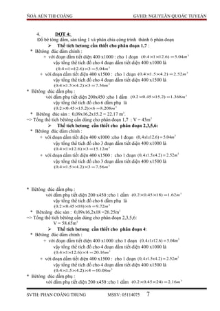 ÑOÀ AÙN THI COÂNG GVHD: NGUYEÃN QUOÁC TUYEÁN
4. ĐỢT 4:
Đổ bê tông dầm, sàn tầng 1 và phân chia công trình thành 6 phân đoạn
 Thể tích betong cần thiết cho phân đoạn 1,7 :
* Bêtông đúc dầm chính :
+ với đoạn dầm tiết diện 400 x1000 : cho 1 đoạn 3
04.5)6.1214.0( m=××
vậy tổng thể tích đổ cho 4 đoạn dầm tiết diện 400 x1000 là
3
04.53)6.1214.0( m=×××
+ với đoạn dầm tiết diện 400 x1500 : cho 1 đoạn 3
52.2)2.45.14.0( m=××
vậy tổng thể tích đổ cho 4 đoạn dầm tiết diện 400 x1500 là
3
56.73)2.45.14.0( m=×××
* Bêtông đúc dầm phụ :
với dầm phụ tiết diện 200x450 :cho 1 dầm 3
368.1)2.1545.02.0( m=××
vậy tổng thể tích đổ cho 6 dầm phụ là
3
208.86)2.1545.02.0( m=×××
* Bêtông đúc sàn : 0,09x16,2x15.2 = 22.17 m3
.
=> Tổng thể tích bêtông cần dùng cho phân đoạn 1,7 : V = 43m3
 Thể tích betong cần thiết cho phân đoạn 2,3,5,6:
* Bêtông đúc dầm chính :
+ với đoạn dầm tiết diện 400 x1000 :cho 1 đoạn 3
(0,4 1 12.6) 5.04x x m=
vậy tổng thể tích đổ cho 3 đoạn dầm tiết diện 400 x1000 là
3
12.153)6.1214.0( m=×××
+ với đoạn dầm tiết diện 400 x1500 : cho 1 đoạn 3
(0,4 1.5 4.2) 2.52x x m=
vậy tổng thể tích đổ cho 3 đoạn dầm tiết diện 400 x1500 là
3
56.73)2.45.14.0( m=×××
* Bêtông đúc dầm phụ :
với dầm phụ tiết diện 200 x450 :cho 1 dầm 3
62.1)1845.02.0( m=××
vậy tổng thể tích đổ cho 6 dầm phụ là
3
72.96)1845.02.0( m=×××
* Bêtoâng đúc sàn : 0,09x16,2x18 =26.25m3
=> Tổng thể tích bêtông cần dùng cho phân đoạn 2,3,5,6:
V = 58.65m3
 Thể tích betong cần thiết cho phân đoạn 4:
* Bêtông đúc dầm chính :
+ với đoạn dầm tiết diện 400 x1000 :cho 1 đoạn 3
(0,4 1 12.6) 5.04x x m=
vậy tổng thể tích đổ cho 4 đoạn dầm tiết diện 400 x1000 là
3
16.204)6.1214.0( m=×××
+ với đoạn dầm tiết diện 400 x1500 : cho 1 đoạn 3
(0,4 1.5 4.2) 2.52x x m=
vậy tổng thể tích đổ cho 4 đoạn dầm tiết diện 400 x1500 là
3
08.104)2.45.14.0( m=×××
* Bêtông đúc dầm phụ :
với dầm phụ tiết diện 200 x450 :cho 1 dầm 3
16.2)2445.02.0( m=××
SVTH: PHAN COÂNG TRUNG MSSV: 05114075 7
 