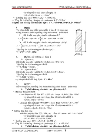 ÑOÀ AÙN THI COÂNG GVHD: NGUYEÃN QUOÁC TUYEÁN
vậy tổng thể tích đổ cho 6 dầm phụ là
3
96.126)2445.02.0( m=×××
* Bêtoâng đúc sàn : 0,09x16,2x24 = 34.992 m3
.
=> Tổng thể tích bêtông cần dùng cho phân đoạn 4 :V =78.2m3
tổng thể tích betong cần thiết cho đợt 4: V = 2*43+4*58.65+1*78.2= 398.8m3
5. Đợt 5:
Thi công đổ bê tông phần tường chắn ở tầng 2 với chiều cao
tường h=4m và phân mặt bằng công trình thành 7 phân đọan
 thể tích bê tông yêu cầu cho phân đoạn 1,7:
3
1 692.184)1.18.0(
2
1
4)1.18.0(
2
1
mLV =××+=××+=
 thể tích bê tông yêu cầu cho mỗi phân đoạn còn lại:
3
1 69184)1.18.0(
2
1
4)1.18.0(
2
1
mLV =××+=××+=
Vậy tổng thể tích bê tông yêu cầu cho đợt 5:
V = 2*69+5*69= 483m3
6. ĐỢT 6: Đổ bê tông cột tầng 2
 cột trục A
thể tích bê tông cho 1 cột là :Vi =(0.4x0.6)x3=0.72 (m3
).
Vậy tổng thể tích bê tông yêu cầu là
V = 0.72x22 = 16(m3
).
 cột trục B và C
thể tích bê tông cho 1 cột là :Vi =(1.2x0.4)x2.5=1.2 (m3
).
Vậy tổng thể tích bê tông yêu cầu là
V = 1.2x22 = 27(m3
).
vậy tồng theå tích bê tông đợt 6 : V = 43 m3
7. ĐỢT 7:
Đổ bê tông dầm, sàn tầng 2 và phân chia công trình thành 7 phân đoạn
 Thể tích betong cần thiết cho phân đoạn 1,7 :
* Bêtông đúc dầm chính :
+ với đoạn dầm tiết diện 400 x1000 :cho 1 đoạn 3
(0,4 1 12.9) 5.16x x m=
vậy tổng thể tích đổ cho 3 đoạn dầm tiết diện 400 x1000 là
3
(0,4 1 12.9) 3 15.48x x m× =
+ với đoạn dầm tiết diện 400 x1500 : cho 1 đoạn 3
(0,4 1.5 4.2) 2.52x x m=
vậy tổng thể tích đổ cho 3 đoạn dầm tiết diện 400 x1500 là
3
(0,4 1.5 4.2) 3 2.52 3 7.56x x m× = × =
* Bêtông đúc dầm phụ :
với dầm phụ tiết diện 200 x450 :cho 1 dầm 3
368.1)2.1545.02.0( m=××
vậy tổng thể tích đổ cho 6 dầm phụ là
3
208.86)2.1545.02.0( m=×××
* Bêtông đúc sàn : 0,09x16,5x15.2 = 22.572 m3
.
=> Tổng thể tích bêtông cần dùng cho phân đoạn 1,7 : V =53.82m3
 Thể tích betong cần thiết cho phân đoạn 2,3,5,6:
SVTH: PHAN COÂNG TRUNG MSSV: 05114075 8
 