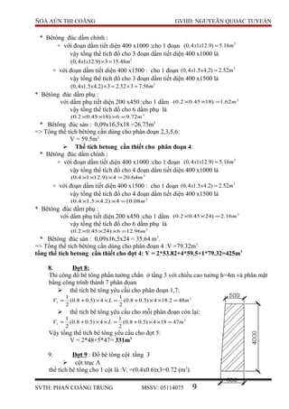 ÑOÀ AÙN THI COÂNG GVHD: NGUYEÃN QUOÁC TUYEÁN
* Bêtông đúc dầm chính :
+ với đoạn dầm tiết diện 400 x1000 :cho 1 đoạn 3
(0,4 1 12.9) 5.16x x m=
vậy tổng thể tích đổ cho 3 đoạn dầm tiết diện 400 x1000 là
3
(0,4 1 12.9) 3 15.48x x m× =
+ với đoạn dầm tiết diện 400 x1500 : cho 1 đoạn 3
(0,4 1.5 4.2) 2.52x x m=
vậy tổng thể tích đổ cho 3 đoạn dầm tiết diện 400 x1500 là
3
(0,4 1.5 4.2) 3 2.52 3 7.56x x m× = × =
* Bêtông đúc dầm phụ :
với dầm phụ tiết diện 200 x450 :cho 1 dầm 3
62.1)1845.02.0( m=××
vậy tổng thể tích đổ cho 6 dầm phụ là
3
72.96)1845.02.0( m=×××
* Bêtông đúc sàn : 0,09x16,5x18 =26.73m3
=> Tổng thể tích bêtông cần dùng cho phân đoạn 2,3,5,6:
V = 59.5m3
 Thể tích betong cần thiết cho phân đoạn 4:
* Bêtông đúc dầm chính :
+ với đoạn dầm tiết diện 400 x1000 :cho 1 đoạn 3
(0,4 1 12.9) 5.16x x m=
vậy tổng thể tích đổ cho 4 đoạn dầm tiết diện 400 x1000 là
3
64.204)9.1214.0( m=×××
+ với đoạn dầm tiết diện 400 x1500 : cho 1 đoạn 3
(0,4 1.5 4.2) 2.52x x m=
vậy tổng thể tích đổ cho 4 đoạn dầm tiết diện 400 x1500 là
3
08.104)2.45.14.0( m=×××
* Bêtông đúc dầm phụ :
với dầm phụ tiết diện 200 x450 :cho 1 dầm 3
16.2)2445.02.0( m=××
vậy tổng thể tích đổ cho 6 dầm phụ là
3
96.126)2445.02.0( m=×××
* Bêtông đúc sàn : 0,09x16,5x24 = 35.64 m3
.
=> Tổng thể tích bêtông cần dùng cho phân đoạn 4 :V =79.32m3
tổng thể tích betong cần thiết cho đợt 4: V = 2*53.82+4*59.5+1*79.32=425m3
8. Đợt 8:
Thi công đổ bê tông phần tường chắn ở tầng 3 với chiều cao tường h=4m và phân mặt
bằng công trình thành 7 phân đọan
 thể tích bê tông yêu cầu cho phân đoạn 1,7:
3
1 482.184)5.08.0(
2
1
4)5.08.0(
2
1
mLV =××+=××+=
 thể tích bê tông yêu cầu cho mỗi phân đoạn còn lại:
3
1 47184)5.08.0(
2
1
4)5.08.0(
2
1
mLV =××+=××+=
Vậy tổng thể tích bê tông yêu cầu cho đợt 5:
V = 2*48+5*47= 331m3
9. Đợt 9 : Đổ bê tông cột tầng 3
 cột trục A
thể tích bê tông cho 1 cột là :Vi =(0.4x0.6)x3=0.72 (m3
).
SVTH: PHAN COÂNG TRUNG MSSV: 05114075 9
 