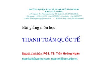TRƯỜNG ĐẠI HỌC KINH TẾTHÀNH PHỐHỒCHÍ MINH
KHOA NGÂN HÀNG
279 Nguyễn Tri Phương, phường 05, Quận 10, TP. HồChí Minh.
Telephone: +84.8.8551776, +84.8.8530561 – Fascimile: +84.8.8551777
Email: bankingfaculty@ueh.edu.vn - Website: http://www.fob.ueh.edu.vn/
Baøi giaûng moân hoïc
THANH TOAÙN QUOÁC TEÁ
Người trình bày: PGS. TS. Trần Hoàng Ngân
ngankdtt@yahoo.com, ngannh@ueh.edu.vn,
 