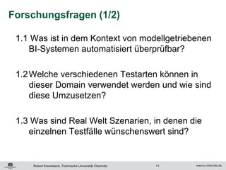 Forschungsfragen (1/2)

 1.1 Was ist in dem Kontext von modellgetriebenen
    BI-Systemen automatisiert überprüfbar?

 1.2 Welche verschiedenen Testarten können in
     dieser Domain verwendet werden und wie sind
     diese Umzusetzen?

 1.3 Was sind Real Welt Szenarien, in denen die
    einzelnen Testfälle wünschenswert sind?


     Robert Krawatzeck, Technische Universität Chemnitz   11
 