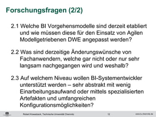 Forschungsfragen (2/2)

 2.1 Welche BI Vorgehensmodelle sind derzeit etabliert
     und wie müssen diese für den Einsatz von Agilen
     Modellgetriebenen DWE angepasst werden?

 2.2 Was sind derzeitige Änderungswünsche von
     Fachanwendern, welche gar nicht oder nur sehr
     langsam nachgegangen wird und weshalb?

 2.3 Auf welchem Niveau wollen BI-Systementwickler
     unterstützt werden – sehr abstrakt mit wenig
     Einarbeitungsaufwand oder mittels spezialisierten
     Artefakten und umfangreichen
     Konfigurationsmöglichkeiten?
     Robert Krawatzeck, Technische Universität Chemnitz   12
 