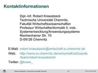 Kontaktinformationen

             Dipl.-Inf. Robert Krawatzeck
             Technische Universität Chemnitz,
             Fakultät Wirtschaftswissenschaften
             Professur Wirtschaftsinformatik II, insb.
             Systementwicklung/Anwendungssysteme
             Reichenhainer Str. 70
             D-09126 Chemnitz

  E-Mail: robert.krawatzeck@wirtschaft.tu-chemnitz.de
  Web: http://www.tu-chemnitz.de/wirtschaft/wi2/wp/de
           /team/robert-krawatzeck/
  Twitter: @krawr_

     Robert Krawatzeck, Technische Universität Chemnitz   23
 