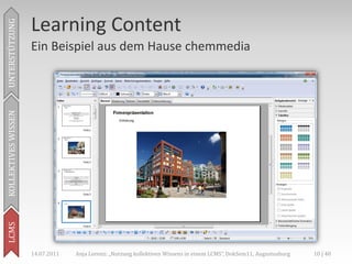 Learning Content
UNTERSTÜTZUNG



                     Ein Beispiel aus dem Hause chemmedia
KOLLEKTIVES WISSEN
LCMS




                     14.07.2011   Anja Lorenz: „Nutzung kollektiven Wissens in einem LCMS“, DokSem11, Augustusburg   10 | 40
 