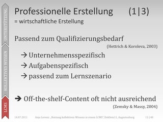 Professionelle Erstellung                                                               (1|3)
UNTERSTÜTZUNG



                     = wirtschaftliche Erstellung

                     Passend zum Qualifizierungsbedarf
                                                                                           (Hettrich & Koroleva, 2003)

                          Unternehmensspezifisch
KOLLEKTIVES WISSEN




                          Aufgabenspezifisch
                          passend zum Lernszenario


                      Off-the-shelf-Content oft nicht ausreichend
LCMS




                                                                                                (Zemsky & Massy, 2004)

                     14.07.2011   Anja Lorenz: „Nutzung kollektiven Wissens in einem LCMS“, DokSem11, Augustusburg   11 | 40
 