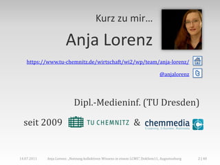 Kurz zu mir…

                        Anja Lorenz
    https://www.tu-chemnitz.de/wirtschaft/wi2/wp/team/anja-lorenz/

                                                                                @anjalorenz     t


                            Dipl.-Medieninf. (TU Dresden)

  seit 2009                                                     &


14.07.2011   Anja Lorenz: „Nutzung kollektiven Wissens in einem LCMS“, DokSem11, Augustusburg   2 | 40
 