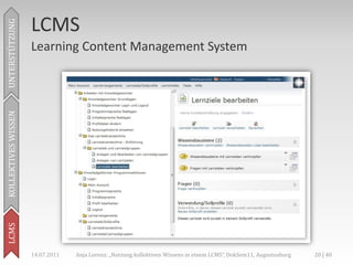 LCMS
UNTERSTÜTZUNG



                     Learning Content Management System
KOLLEKTIVES WISSEN
LCMS




                     14.07.2011   Anja Lorenz: „Nutzung kollektiven Wissens in einem LCMS“, DokSem11, Augustusburg   20 | 40
 