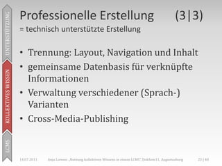 Professionelle Erstellung                                                               (3|3)
UNTERSTÜTZUNG



                     = technisch unterstützte Erstellung

                     • Trennung: Layout, Navigation und Inhalt
                     • gemeinsame Datenbasis für verknüpfte
KOLLEKTIVES WISSEN




                       Informationen
                     • Verwaltung verschiedener (Sprach-)
                       Varianten
                     • Cross-Media-Publishing
LCMS




                     14.07.2011   Anja Lorenz: „Nutzung kollektiven Wissens in einem LCMS“, DokSem11, Augustusburg   23 | 40
 