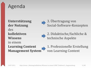Agenda

Unterstützung                                       3. Übertragung von
der Nutzung                                         Social-Software-Konzepten
des
kollektiven                                         2. Didaktische/fachliche &
Wissens                                             technische Aspekte
in einem
Learning Content                                    1. Professionelle Erstellung
Management System                                   von Learning Content


14.07.2011   Anja Lorenz: „Nutzung kollektiven Wissens in einem LCMS“, DokSem11, Augustusburg   3 | 40
 