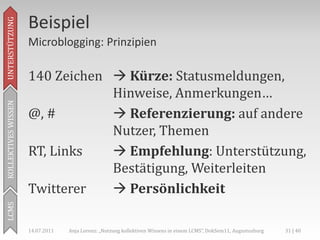 Beispiel
UNTERSTÜTZUNG



                     Microblogging: Prinzipien

                     140 Zeichen  Kürze: Statusmeldungen,
                                 Hinweise, Anmerkungen…
KOLLEKTIVES WISSEN




                     @, #         Referenzierung: auf andere
                                 Nutzer, Themen
                     RT, Links    Empfehlung: Unterstützung,
                                 Bestätigung, Weiterleiten
                     Twitterer    Persönlichkeit
LCMS




                     14.07.2011   Anja Lorenz: „Nutzung kollektiven Wissens in einem LCMS“, DokSem11, Augustusburg   31 | 40
 