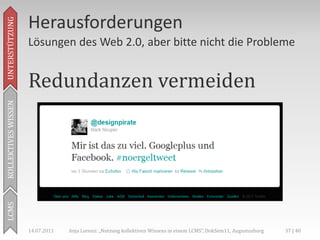 Herausforderungen
UNTERSTÜTZUNG



                     Lösungen des Web 2.0, aber bitte nicht die Probleme


                     Redundanzen vermeiden
KOLLEKTIVES WISSEN
LCMS




                     14.07.2011   Anja Lorenz: „Nutzung kollektiven Wissens in einem LCMS“, DokSem11, Augustusburg   37 | 40
 