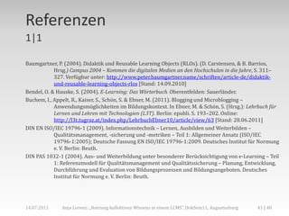 Referenzen
1|1

Baumgartner, P. (2004). Didaktik und Reusable Learning Objects (RLOs). (D. Carstensen, & B. Barrios,
            Hrsg.) Campus 2004 – Kommen die digitalen Medien an den Hochschulen in die Jahre, S. 311–
            327. Verfügbar unter: http://www.peter.baumgartner.name/schriften/article-de/didaktik-
            und-reusable-learning-objects-rlos [Stand: 14.09.2010]
Bendel, O. & Hauske, S. (2004). E-Learning: Das Wörterbuch. Oberentfelden: Sauerländer.
Buchem, I., Appelt, R., Kaiser, S., Schön, S. & Ebner, M. (2011). Blogging und Microblogging –
            Anwendungsmöglichkeiten im Bildungskontext. In Ebner, M. & Schön, S. (Hrsg.): Lehrbuch für
            Lernen und Lehren mit Technologien (L3T). Berlin: epubli. S. 193–202. Online:
            http://l3t.tugraz.at/index.php/LehrbuchEbner10/article/view/63 [Stand: 28.06.2011]
DIN EN ISO/IEC 19796-1 (2009). Informationstechnik – Lernen, Ausbilden und Weiterbilden –
            Qualitätsmanagement, -sicherung und -metriken – Teil 1: Allgemeiner Ansatz (ISO/IEC
            19796-1:2005); Deutsche Fassung EN ISO/IEC 19796-1:2009. Deutsches Institut für Normung
            e. V. Berlin: Beuth.
DIN PAS 1032-1 (2004). Aus- und Weiterbildung unter besonderer Berücksichtigung von e-Learning – Teil
            1: Referenzmodell für Qualitätsmanagement und Qualitätssicherung – Planung, Entwicklung,
            Durchführung und Evaluation von Bildungsprozessen und Bildungsangeboten. Deutsches
            Institut für Normung e. V. Berlin: Beuth.




14.07.2011    Anja Lorenz: „Nutzung kollektiven Wissens in einem LCMS“, DokSem11, Augustusburg   41 | 40
 