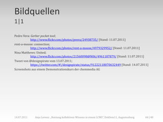 Bildquellen
1|1

Pedro Vera: Gerber pocket tool;
            http://www.flickr.com/photos/pvera/24938735/ [Stand: 11.07.2011]
rent-a-moose: connection;
            http://www.flickr.com/photos/rent-a-moose/4979329952/ [Stand: 11.07.2011]
Nina Matthews: United;
            http://www.flickr.com/photos/21560098@N06/4961187879/ [Stand: 11.07.2011]
Tweet von @designpirate vom 13.07.2011;
            https://twitter.com/#!/designpirate/status/91222118070632449 [Stand: 14.07.2011]
Screenshots aus einem Demonstrationskurs der chemmedia AG




14.07.2011    Anja Lorenz: „Nutzung kollektiven Wissens in einem LCMS“, DokSem11, Augustusburg   44 | 40
 