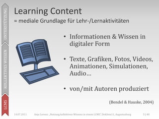 Learning Content
UNTERSTÜTZUNG



                     = mediale Grundlage für Lehr-/Lernaktivitäten

                                                          • Informationen & Wissen in
                                                            digitaler Form
KOLLEKTIVES WISSEN




                                                          • Texte, Grafiken, Fotos, Videos,
                                                            Animationen, Simulationen,
                                                            Audio…

                                                          • von/mit Autoren produziert
                                                                                               (Bendel & Hauske, 2004)
LCMS




                     14.07.2011   Anja Lorenz: „Nutzung kollektiven Wissens in einem LCMS“, DokSem11, Augustusburg   5 | 40
 