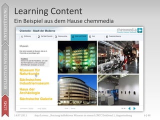 Learning Content
UNTERSTÜTZUNG



                     Ein Beispiel aus dem Hause chemmedia
KOLLEKTIVES WISSEN
LCMS




                     14.07.2011   Anja Lorenz: „Nutzung kollektiven Wissens in einem LCMS“, DokSem11, Augustusburg   6 | 40
 