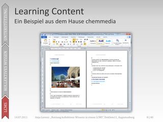 Learning Content
UNTERSTÜTZUNG



                     Ein Beispiel aus dem Hause chemmedia
KOLLEKTIVES WISSEN
LCMS




                     14.07.2011   Anja Lorenz: „Nutzung kollektiven Wissens in einem LCMS“, DokSem11, Augustusburg   8 | 40
 