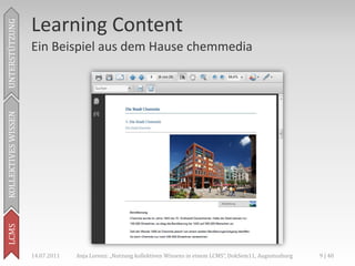 Learning Content
UNTERSTÜTZUNG



                     Ein Beispiel aus dem Hause chemmedia
KOLLEKTIVES WISSEN
LCMS




                     14.07.2011   Anja Lorenz: „Nutzung kollektiven Wissens in einem LCMS“, DokSem11, Augustusburg   9 | 40
 