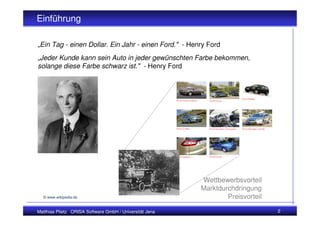 Einführung
Einführung: Konfigurator

„Ein Tag - einen Dollar. Ein Jahr - einen Ford." - Henry Ford
„Jeder Kunde kann sein Auto in jeder gewünschten Farbe bekommen,
solange diese Farbe schwarz ist." - Henry Ford




                                                         Wettbewerbsvorteil
                                                         Marktdurchdringung
  © www.wikipedia.de                                             Preisvorteil

Matthias Plietz ORISA Software GmbH / Universität Jena                          2
 