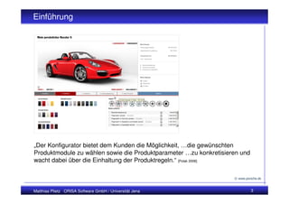 Einführung




„Der Konfigurator bietet dem Kunden die Möglichkeit, …die gewünschten
Produktmodule zu wählen sowie die Produktparameter …zu konkretisieren und
wacht dabei über die Einhaltung der Produktregeln.“ [Polak 2008]

                                                                   © www.porsche.de



Matthias Plietz ORISA Software GmbH / Universität Jena                      3
 