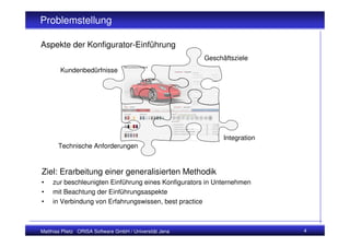 Problemstellung

Aspekte der Konfigurator-Einführung
                                                         Geschäftsziele
        Kundenbedürfnisse




                                                               Integration
       Technische Anforderungen


Ziel: Erarbeitung einer generalisierten Methodik
•    zur beschleunigten Einführung eines Konfigurators in Unternehmen
•    mit Beachtung der Einführungsaspekte
•    in Verbindung von Erfahrungswissen, best practice



Matthias Plietz ORISA Software GmbH / Universität Jena                       4
 