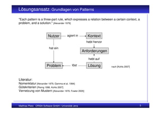 Lösungsansatz: Grundlagen von Patterns

"Each pattern is a three-part rule, which expresses a relation between a certain context, a
problem, and a solution." [Alexander 1979]



                          Nutzer            agiert in       Kontext
                                                           hebt hervor

                           hat ein
                                                         Anforderungen

                                                            hebt auf

                         Problem                löst        Lösung       nach [Kohls 2007]




Literatur:
Nomenklatur [Alexander 1979, Gamma et al. 1994]
Gütekriterien [Rising 1998, Kohls 2007]
Vernetzung von Mustern [Alexander 1979, Fowler 2005]



Matthias Plietz ORISA Software GmbH / Universität Jena                                       5
 