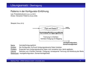 Lösungsansatz: Übertragung

Patterns in der Konfigurator-Einführung
Lee: Produktstrukturen [Lee et al 2007]
Drews: Interaction Patterns [Drews 2008]



Beispiel [Plietz 2010]

                                                                                   nein
                                                         Fert.rel.Daten?

                                             VertriebsFertigungsSicht

                                                   Trennung in 2 Sichten:
                                               Vertrieb+Fertigung mit Mapping

                                                                                nstufigeKonfiguration,
                                                                                DomainVerträglichkeit
Name:      VertriebsFertigungsSicht
Kontext:   Der Konfigurator muß auch fertigungsrelevante Daten herleiten.
Problem:   Anwender kann fertigungsrelevante Daten nicht verstehen bzw. denkt applikativ.
Lösung:    Definition von 2 Sichten (Vertrieb / Fertigung), konsequente Trennung und Herleitung der Werte
Referenzen: nstufigeKonfiguration, DomainVerträglichkeit



Matthias Plietz ORISA Software GmbH / Universität Jena                                                   6
 