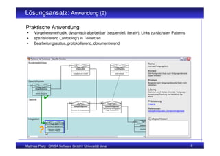 Lösungsansatz: Anwendung (2)

Praktische Anwendung
 •    Vorgehensmethodik, dynamisch abarbeitbar (sequentiell, iterativ), Links zu nächsten Patterns
 •    spezialisierend („unfolding“) in Teilnetzen
 •    Bearbeitungsstatus, protokollierend, dokumentierend




 Kundenbedürfnisse
                                                                                                                                                    Name
                                                             Reihenfolge?                                   Konflikte?                              VertriebsFertigungsSicht
                                                              Direktionalität                            Konflikthandling

                                                       Reihenfolge der Bewertungen                 konfliktierende Werte anzeigen
                                                                                                                                                    Kontext
                                                         vorgegeben oder variabel                            oder verbergen                         Der Konfigurator muss auch fertigungsrelevante
                                                                                                                                                    Daten herleiten.


 Geschäftsziele                                                                                                                                     Problem
                                                                                                                                                    Anwender kann fertigungsrelevante Daten nicht
            Belege?                                                                                                                                 verstehen.

        Belegeffektivierung
                                                                                                                                                    Lösung
          Unterstützung                                                                                                                             Definition von 2 Sichten (Vertrieb / Fertigung),
        welcher Belegarten
                                                                                                                                                    konsequente Trennung und Herleitung der
                                                                                                                                                    Werte
 Technik
                                                                                                                                                    Präzisierung
                                                                Struktur?                    Ausschlüsse?                                           mapping
                                                          nstufigeKonfiguration          Domainverträglichkeit
                                                                                       Definition der Abhängigkeiten                                Referenzen
                                                       Definition der Verkaufsebenen      (Regel, Constraint, kv)
                                                                                                                                                    nstufigeKonfiguration, DomainVerträglichkeit



 Integration                                                                                                                                            abgeschlossen
                                                                                                                                      ERP?
                                Fert.rel.Daten?
                                                                                                                                    Anbindung
                          VertriebsFertigungsSicht

                              Trennung in 2 Sichten:                                                                                Schnittstelle
                               Vertrieb u. Fertigung

                        +



Matthias Plietz ORISA Software GmbH / Universität Jena                                                                                                                                                 8
 