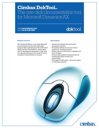 Cimbax DokToolTM
The one click documentation tool
for Microsoft Dynamics AX

visit www.doktool.com
call +44 20 3189 2090




Product overview                                 Key features

The Cimbax DokToolTM is an easily deployed       · Creates and updates documentation
documentation tool that will seamlessly            throughout a project.
integrate Microsoft Dynamics AX to Microsoft     · Accurately defines the amount of work
Word and Visio. The DokToolTM allows users         required to complete projects.
with no development expertise to right click     · Screen capture of AX forms to highlight and
on a specific AX project and create all of the     track changes.
necessary documentation in minutes.              · Creates clear graphical representation of
                                                   standard AX object models and
                                                   relationships.
                                                 · Full support of AX layers – document single
                                                   or multi layer projects.
 