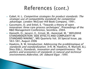    Henderson, R.M.Clark, K.B “Architectural Innovation: The reconfiguration of
    Existing Product Technologies and the Failure of Established Firms”,
    Administrative Science Quarterly (35) 1990, pp 9-30.
   Lyytinen, K., King, J. L. ” STANDARD MAKING: A CRITICAL RESEARCH FRONTIER
    FOR INFORMATION SYSTEMS RESEARCH”, MIS Quarterly Vol. 30 Special Issue,
    pp.405-411, August 2006
   Markus, M. L., Steinfield, C. W. and Wigand, R. T. (2006). “Industry-Wide
    Information Systems Standardization as Collective Action: The Case of the U.S.
    Residential Mortgage Industry”, MIS Quarterly, 30 (special issue), pp. 439-465.
   Maula, M.V.J., Keil, T. and Salmenkaita, J-P. (2006), “Open Innovation in systemic
    innovation contexts”, in Chesbrough, H., Vanhaverbeke, W. and West, J. (Eds),
    Open Innovation Researching a New Paradigm, Oxford University Press, Oxford.
   Nickerson, J.V., Zur Muehlen, M. ” THE ECOLOGY OF STANDARDS PROCESSES:
    INSIGHTS FROM INTERNET STANDARD MAKING1”,MIS Quarterly Vol. 30 Special
    Issue, pp. 467-488, August 2006.
   Steinfield C.W., Wigand R., Lynne M. Promoting e-business through vertical IS
    standards: lessons from the US home mortgage industry. 2006
   Wigand, R. T., Steinfield, C. W. and Markus, M. L. “Information Technology
    Standards Choices and Industry Structure Outcomes”, Journal of Management
    Information Systems, 22 (2), pp. 165-191. 2005.
 