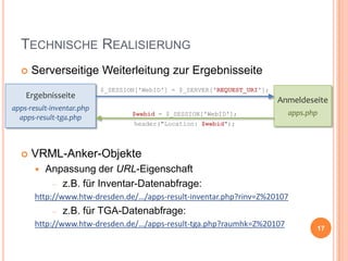 TECHNISCHE REALISIERUNG


Serverseitige Weiterleitung zur Ergebnisseite

Ergebnisseite
apps-result-inventar.php
apps-result-tga.php



$_SESSION['WebID'] = $_SERVER['REQUEST_URI'];

Anmeldeseite
$webid = $_SESSION['WebID'];

apps.php

header("Location: $webid");

VRML-Anker-Objekte


Anpassung der URL-Eigenschaft
z.B. für Inventar-Datenabfrage:

http://www.htw-dresden.de/…/apps-result-inventar.php?rinv=Z%20107

z.B. für TGA-Datenabfrage:
http://www.htw-dresden.de/…/apps-result-tga.php?raumhk=Z%20107

17

 