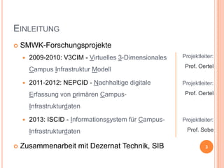 EINLEITUNG


SMWK-Forschungsprojekte


2009-2010: V3CIM - Virtuelles 3-Dimensionales
Campus Infrastruktur Modell



2011-2012: NEPCID - Nachhaltige digitale
Erfassung von primären Campus-

Projektleiter:
Prof. Oertel
Projektleiter:
Prof. Oertel

Infrastrukturdaten


2013: ISCID - Informationssystem für CampusInfrastrukturdaten



Zusammenarbeit mit Dezernat Technik, SIB

Projektleiter:
Prof. Sobe
3

 