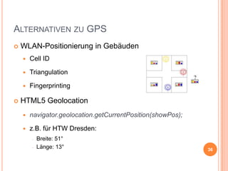 ALTERNATIVEN ZU GPS


WLAN-Positionierung in Gebäuden



Triangulation




Cell ID

Fingerprinting

HTML5 Geolocation


navigator.geolocation.getCurrentPosition(showPos);



z.B. für HTW Dresden:
Breite: 51°
Länge: 13°

36

 