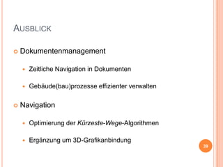 AUSBLICK


Dokumentenmanagement





Zeitliche Navigation in Dokumenten
Gebäude(bau)prozesse effizienter verwalten

Navigation


Optimierung der Kürzeste-Wege-Algorithmen



Ergänzung um 3D-Grafikanbindung
39

 