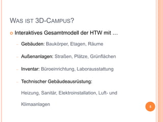 WAS IST 3D-CAMPUS?


Interaktives Gesamtmodell der HTW mit …
Gebäuden: Baukörper, Etagen, Räume
Außenanlagen: Straßen, Plätze, Grünflächen
Inventar: Büroeinrichtung, Laborausstattung
Technischer Gebäudeausrüstung:
Heizung, Sanitär, Elektroinstallation, Luft- und
Klimaanlagen

5

 