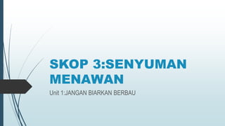 SKOP 3:SENYUMAN
MENAWAN
Unit 1:JANGAN BIARKAN BERBAU
 