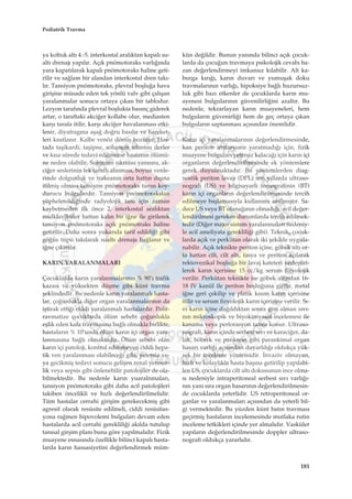 ya koltuk alt› 4.-5. interkostal aral›ktan kapal› su-
alt› drenaj› yap›l›r. Aç›k pnömotoraks varl›¤›nda
yara kapat›larak kapal› pnömotoraks haline geti-
rilir ve sa¤lam bir alandan interkostal dren tak›-
l›r. Tansiyon pnömotoraks, plevral boﬂlu¤a hava
giriﬂine müsade eden tek yönlü valv gibi çal›ﬂan
yaralanmalar sonucu ortaya ç›kan bir tablodur.
Lezyon taraf›nda plevral boﬂlukta bas›nç giderek
artar, o taraftaki akci¤er kollabe olur, mediasten
karﬂ› tarafa itilir, karﬂ› akci¤er havalanmas› etki-
lenir, diyafragma aﬂa¤ do¤ru bas›l›r ve hareket-
leri k›s›tlan›r. Kalbe venöz dönüﬂ bozulur. Has-
tada taﬂikardi, taﬂipne, solunum s›k›nt›s› ilerler
ve k›sa sürede tedavi edilmezse hastan›n ölümü-
ne neden olabilir. Solunum s›k›nt›s› yan›s›ra, ak-
ci¤er seslerinin tek tarafl› al›nmas›, boyun venle-
rinde dolgunluk ve trakean›n orta hatt›n d›ﬂ›na
itilmiﬂ olmas› tansiyon pnömotoraks tan›s› koy-
durucu bulgulard›r. Tansiyon pnömotorakstan
ﬂüphelenildi¤inde radyolojik tan› için zaman
kaybetmeden ilk önce 2. interkostal aral›ktan
midklaviküler hattan kal›n bir i¤ne ile girilerek
tansiyon pnömotoraks aç›k pnömotraks haline
getirilir. Daha sonra yukar›da tarif edildi¤i gibi
gö¤üs tüpü tak›larak sualt› drenaja ba¤lan›r ve
i¤ne ç›kar›l›r.
KARIN YARALANMALARI
Çocuklarda kar›n yaralanmalar›n›n % 90’› trafik
kazas› ve yüksekten düﬂme gibi künt travma
ﬂeklindedir. Bu nedenle kar›n yaralanmal› hasta-
lar, ço¤unlukla di¤er organ yaralanmalar›n›n da
iﬂtirak etti¤i ciddi yaralanmal› hastalard›r. Polit-
ravmatize çocuklarda ölüm sebebi ço¤unlukla
eﬂlik eden kafa travmas›na ba¤l› olmakla birlikte,
hastalar›n % 10’unda ölüm kar›n içi organ yara-
lanmas›na ba¤l› olmaktad›r. Ölüm sebebi olan
kar›n içi patoloji, kontrol edilemeyen ciddi hepa-
tik ven yaralanmas› olabilece¤i gibi, yetersiz ve-
ya gecikmiﬂ tedavi sonucu geliﬂen renal yetmez-
lik veya sepsis gibi önlenebilir patolojiler de ola-
bilmektedir. Bu nedenle kar›n yuaralnmalar›,
tansiyon pnömotoraks gibi daha acil patolojileri
takiben öncelikli ve h›zl› de¤erlendirilmelidir.
Tüm hastalar cerrahi giriﬂim gerekecekmiﬂ gibi
agresif olarak resüsite edilmeli, ciddi resüsitas-
yona ra¤men hipovolemi bulgular› devam eden
hastalarda acil cerrahi gereklili¤i ak›lda tutulup
tan›sal girﬂim plan› buna göre yap›lmal›d›r. Fizik
muayene esnas›nda özellikle bilinci kapal› hasta-
larda kar›n hassasiyetini de¤erlendirmek müm-
kün de¤ildir. Bunun yan›nda bilinci aç›k çocuk-
larda da çocu¤un travmaya psikolojik cevab› ba-
zan de¤erlendirmeyi imkans›z k›labilir. Alt ka-
burga k›r›¤›, kar›n duvar› ve yumuﬂak doku
travmalar›n›n varl›¤›, hipoksiye ba¤l› huzursuz-
luk gibi baz› etkenler de çocuklarda kar›n mu-
ayenesi bulgular›n›n güvenilirli¤ini azalt›r. Bu
nedenle, tekrarlayan kar›n muayeneleri, hem
bulgular›n güvenirli¤i hem de geç ortaya ç›kan
bulgular›n saptanmas› aç›s›ndan önemlidir.
Kar›n içi yaralanmalar›n›n de¤erlendirmesinde,
kan periton irritasyonu yaratmad›¤› için, fizik
muayene bulgular› yetersiz kalaca¤› için kar›n içi
organlar›n de¤erlendirilmesinde ek yöntemlere
gerek duyulmaktad›r. Bu yöntemlerden diag-
nostik periton lavaj› (DPL) son y›llarda ultraso-
nografi (US) ve bilgisayarl› tomografinin (BT)
kar›n içi organlar›n de¤erlendirilmesinde tercih
edilmeye baﬂlamas›yla kullan›m› azalm›ﬂt›r. Sa-
dece US veya BT olana¤›n›n olmad›¤›, acil de¤er-
lendirilmesi gereken durumlarda tercih edilmek-
tedir (Di¤er major sistem yaralanmalar› nedeniy-
le acil ameliyata gereklili¤i gibi). Teknik, çocuk-
larda aç›k ve perkütan olarak iki ﬂekilde uygula-
nabilir. Aç›k teknikte periton içine, göbek alt› or-
ta hattan cilt, cilt alt›, fasya ve periton aç›larak
rektovezikal boﬂlu¤a bir lavaj kateteri yerleﬂtiri-
lerek kar›n içerisine 15 cc/kg serum fizyolojik
verilir. Perkütan teknikte ise göbek alt›ndan 16-
18 IV kanül ile periton boﬂlu¤una girilir, metal
i¤ne geri çekilip ve platik k›s›m kar›n içerisine
itilir ve serum fizyolojik kar›n içerisine verilir. S›-
v› kar›n içine da¤›ld›ktan sonra geri al›nan s›v›-
n›n mikroskopik ve biyokimyasal incelemesi ile
kanama veya perforasyon tan›s› konur. Ultraso-
nografi, kar›n içinde serbest s›v› ve karaci¤er, da-
lak, böbrek ve pankreas gibi parankimal organ
hasar› varl›¤› aç›s›ndan duyarl›l›¤› oldukça yük-
sek bir inceleme yöntemidir. ‹nvaziv olmayan,
h›zl› ve kolayl›kla hasta baﬂ›na getirilip yap›labi-
len US, çocuklarda cilt alt› dokusunun ince olma-
s› nedeniyle intraperitoneal serbest s›v› varl›¤›-
n›n yan› s›ra organ hasar›n›n de¤erlendirilmesin-
de cocuklarda yeterlidir. US retroperitoneal or-
ganlar ve yaralanmalar› aç›s›ndan da yeterli bil-
gi vermektedir. Bu yüzden künt bat›n travmas›
geçirmiﬂ hastalar›n incelemesinde mutlaka rutin
inceleme tetkikleri içinde yer almal›d›r. Vasküler
yap›lar›n de¤erlendirilmesinde doppler ultraso-
nografi oldukça yararl›d›r.
181
Pediatrik Travma
 