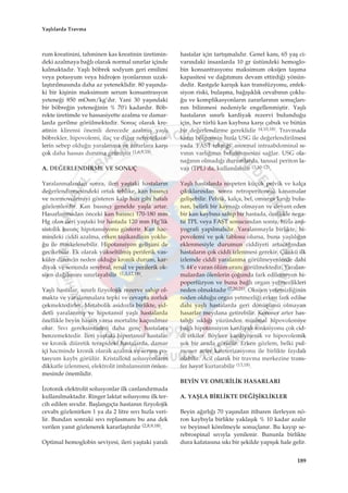 rum kreatinini, tahminen kas kreatinin üretimin-
deki azalmaya ba¤l› olarak normal s›n›rlar içinde
kalmaktad›r. Yaﬂl› böbrek sodyum geri emilimi
veya potasyum veya hidrojen iyonlar›n›n uzak-
laﬂt›r›lmas›nda daha az yeteneklidir. 80 yaﬂ›nda-
ki bir kiﬂinin maksimum serum konsantrasyon
yetene¤i 850 mOsm/kg’d›r. Yani 30 yaﬂ›ndaki
bir böbre¤in yetene¤inin % 70’i kadard›r. Böb-
rekte üretimde ve hassasiyette azalma ve damar-
larda gerilme görülmektedir. Sonuç olarak kre-
atinin klirensi önemli derecede azalm›ﬂ yaﬂl›
böbrekler, hipovolemi, ilaç ve di¤er nefrotoksin-
lerin sebep oldu¤u yaralanma ve zararlara karﬂ›
çok daha hassas duruma gelmiﬂtir (1,6,9,18).
A. DE⁄ERLEND‹RME VE SONUÇ
Yaralanmalardan sonra, ileri yaﬂtaki hastalar›n
de¤erlendirmesindeki ortak tehlike, kan bas›nc›
ve normovolemiyi gösteren kalp h›z› gibi hatal›
gözlemlerdir. Kan bas›nc› genelde yaﬂla artar.
Hasarlanmadan önceki kan bas›nc› 170-180 mm
Hg olan ileri yaﬂtaki bir hastada 120 mm Hg’lik
sistolik bas›nç hipotansiyonu gösterir. Kan hac-
mindeki ciddi azalma, erken taﬂikardinin yoklu-
¤u ile maskelenebilir. Hipotansiyon geliﬂimi de
gecikebilir. Ek olarak yükseltilmiﬂ periferik vas-
küler direncin neden oldu¤u kronik durum, kar-
diyak ve sonunda serebral, renal ve periferik ok-
sijen da¤›l›m›n› s›n›rlayabilir (1,3,12,18).
Yaﬂl› hastalar, s›n›rl› fizyolojik rezerve sahip ol-
makta ve yaralanmalara tepki ve cevapta zorluk
çekmektedirler. Metabolik asidozla birlikte, ﬂid-
detli yaralanm›ﬂ ve hipotansif yaﬂl› hastalarda
özellikle beyin hasar› varsa mortalite kaç›n›lmaz
olur. S›v› gereksinimleri daha genç hastalara
benzemektedir. ‹leri yaﬂtaki hipertansif hastalar
ve kronik diüretik terapideki hastalarda, damar
içi hacminde kronik olarak azalma ve serum po-
tasyum kayb› görülür. Kristalloid solusyonlar›n
dikkatle izlenmesi, elektrolit imbalans›n›n önlen-
mesinde önemlidir.
‹zotonik elektrolit solusyonlar ilk canland›rmada
kullan›lmaktad›r. Ringer laktat solusyonu ilk ter-
cih edilen s›v›d›r. Baﬂlang›çta hastan›n fizyolojik
cevab› gözlenirken 1 ya da 2 litre s›v› h›zla veri-
lir. Bundan sonraki s›v› replasman› bu ana dek
verilen yan›t gözlenerek kararlaﬂt›r›l›r (2,8,9,18).
Optimal hemoglobin seviyesi, ileri yaﬂtaki yaral›
hastalar için tart›ﬂmal›d›r. Genel kan›, 65 yaﬂ ci-
var›ndaki insanlarda 10 gr üstündeki hemoglo-
bin konsantrasyonu maksimum oksijen taﬂ›ma
kapasitesi ve da¤›t›m›n› devam ettirdi¤i yönün-
dedir. Rastgele kar›ﬂ›k kan transfüzyonu, enfek-
siyon riski, bulaﬂma, ba¤›ﬂ›kl›k cevab›n›n çoklu-
¤u ve komplikasyonlar›n zararlar›n›n sonuçlar›-
n›n bilinmesi nedeniyle engellenmiﬂtir. Yaﬂl›
hastalar›n s›n›rl› kardiyak rezervi bulundu¤u
için, her türlü kan kayb›na karﬂ› çabuk ve bütün
bir de¤erlendirme gereklidir (4,10,18). Travmada
kar›n bölgesinin h›zla USG ile de¤erlendirilmesi
yada ‘FAST tekni¤i’ anormal intraabdominal s›-
v›n›n varl›¤›n›n belirlenmesini sa¤lar. USG ola-
na¤›n›n olmad›¤› durumlarda, tan›sal periton la-
vaj› (TPL) da, kullan›labilir (3,10-12).
Yaﬂl› hastalarda nispeten küçük pelvik ve kalça
ç›k›klar›ndan sonra retroperitoneal kanamalar
geliﬂebilir. Pelvik, kalça, bel, omurga k›r›¤› bulu-
nan, belirli bir kayna¤› olmayan ve devam eden
bir kan kayb›na sahip bir hastada, özellikle nega-
tif TPL veya FAST sonucundan sonra, h›zla anji-
yografi yap›lmal›d›r. Yaralanmayla birlikte, hi-
povolemi ve ﬂok tablosu olursa, buna yaﬂl›l›¤›n
eklenmesiyle durumun ciddiyeti artaca¤›ndan
hastalar›n çok ciddi izlenmesi gerekir. Çünkü ilk
izlemde ciddi yaralanma görülmeyenlerde dahi
% 44’e varan ölüm oran› görülmektedir. Yaralan-
malardan ölenlerin ço¤unda fark edilemeyen hi-
poperfüzyon ve buna ba¤l› organ yetmezlikleri
neden olmaktad›r (7,20,21). Oksijen yetersizli¤inin
neden oldu¤u organ yetmezli¤i erken fark edilse
dahi yaﬂl› hastalarda geri dönüﬂümü olmayan
hasarlar meydana getirebilir. Koroner arter has-
tal›¤› s›kl›¤› yüzünden minimal hipovolemiye
ba¤l› hipotansiyon kardiyak fonksiyonu çok cid-
di etkiler. Böylece kardiyojenik ve hipovolemik
ﬂok bir arada görülür. Erken gözlem, belki pul-
moner arter kateterizasyonu ile birlikte faydal›
olabilir. Acil olarak bir travma merkezine trans-
fer hayat kurtarabilir (13,18).
BEY‹N VE OMUR‹L‹K HASARLARI
A. YAﬁLA B‹RL‹KTE DE⁄‹ﬁ‹KL‹KLER
Beyin a¤›rl›¤› 70 yaﬂ›ndan itibaren ilerleyen nö-
ron kayb›yla birlikte yaklaﬂ›k % 10 kadar azal›r
ve beyinsel körelmeyle sonuçlan›r. Bu kay›p se-
rebrospinal s›v›yla yenilenir. Bununla birlikte
dura kafatas›na s›k› bir ﬂekilde yap›ﬂ›k hale gelir.
189
Yaﬂl›larda Travma
 