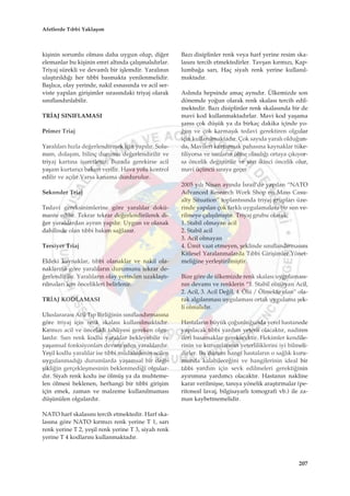 kiﬂinin sorumlu olmas› daha uygun olup, di¤er
elemanlar bu kiﬂinin emri alt›nda çal›ﬂmal›d›rlar.
Triyaj sürekli ve devaml› bir iﬂlemdir. Yaral›n›n
ulaﬂt›r›ld›¤› her t›bbi basmakta yenilenmelidir.
Baﬂl›ca, olay yerinde, nakil esnas›nda ve acil ser-
viste yap›lan giriﬂimler s›ras›ndaki triyaj olarak
s›n›fland›r›labilir.
TR‹AJ SINIFLAMASI
Primer Triaj
Yaral›lar› h›zla de¤erlendirmek için yap›l›r. Solu-
num, dolaﬂ›m, bilinç durumu de¤erlendirilir ve
triyaj kart›na iﬂaretlenir. Burada gerekirse acil
yaﬂam kurtar›c› bak›m verilir. Hava yolu kontrol
edilir ve aç›l›r.Varsa kanama durdurulur.
Sekonder Triaj
Tedavi gereksinimlerine göre yaral›lar dokü-
mante edilir. Tekrar tekrar de¤erlendirilerek di-
¤er yaral›lardan ayr›m yap›l›r. Uygun ve olanak
dahilinde olan t›bbi bak›m sa¤lan›r.
Tersiyer Triaj
Eldeki kaynaklar, t›bbi olanaklar ve nakil ola-
naklar›na göre yaral›lar›n durumunu tekrar de-
¤erlendirilir. Yaral›lar›n olay yerinden uzaklaﬂt›-
r›lmalar› için öncelikleri belirlenir.
TR‹AJ KODLAMASI
Uluslararas› Acil T›p Birli¤inin s›n›fland›rmas›na
göre triyaj için renk skalas› kullan›lmaktad›r.
K›rm›z› acil ve öncelikli tahliyesi gereken olgu-
lard›r. Sar› renk kodlu yaral›lar bekleyebilir ve
yaﬂamsal fonksiyonlar› devam eden yaral›lard›r.
Yeﬂil kodlu yaral›lar ise t›bbi müdahalenin acilen
uygulanmad›¤› durumlarda yaﬂamsal bir de¤i-
ﬂikli¤in gerçekleﬂmesinin beklenmedi¤i olgular-
d›r. Siyah renk kodu ise ölmüﬂ ya da muhteme-
len ölmesi beklenen, herhangi bir t›bbi giriﬂim
için emek, zaman ve malzeme kullan›lmamas›
düﬂünülen olgulard›r.
NATO harf skalas›n› tercih etmektedir. Harf ska-
las›na göre NATO k›rm›z› renk yerine T 1, sar›
renk yerine T 2, yeﬂil renk yerine T 3, siyah renk
yerine T 4 kodlar›n› kullanmaktad›r.
Baz› disiplinler renk veya harf yerine resim ska-
las›n› tercih etmektedirler. Tavﬂan k›rm›z›, Kap-
lumba¤a sar›, Haç siyah renk yerine kullan›l-
maktad›r.
Asl›nda hepsinde amaç ayn›d›r. Ülkemizde son
dönemde yo¤un olarak renk skalas› tercih edil-
mektedir. Baz› disiplinler renk skalas›nda bir de
mavi kod kullanmaktad›rlar. Mavi kod yaﬂama
ﬂans› çok düﬂük ya da birkaç dakika içinde yo-
¤un ve çok karmaﬂ›k tedavi gerektiren olgular
için kullan›lmaktad›r. Çok say›da yaral› oldu¤un-
da, Mavileri kurtarmak pahas›na kaynaklar tüke-
tiliyorsa ve sar›lar›n ölme olas›l›¤› ortaya ç›k›yor-
sa öncelik de¤iﬂtirilir ve sar› ikinci öncelik olur,
mavi üçüncü s›raya geçer.
2005 y›l› Nisan ay›nda ‹srail’de yap›lan “NATO
Advanced Research Work Shop on Mass Casu-
alty Situation” toplant›s›nda triyaj gruplar› üze-
rinde yap›lan çok farkl› uygulamalara bir son ve-
rilmeye çal›ﬂ›lm›ﬂt›r. Triyaj grubu olarak;
1. Stabil olmayan acil
2. Stabil acil
3. Acil olmayan
4. Ümit vaat etmeyen, ﬂeklinde s›n›fland›rmas›n›
Kitlesel Yaralanmalarda T›bbi Giriﬂimler Yönet-
meli¤ine yerleﬂtirilmiﬂtir.
Bize göre de ülkemizde renk skalas› uygulamas›-
n›n devam› ve renklerin “1. Stabil olmayan Acil,
2. Acil, 3. Acil De¤il, 4. Ölü / Ölmekte olan” ola-
rak alg›lanmas› uygulamas› ortak uygulama ﬂek-
li olmal›d›r.
Hastalar›n büyük ço¤unlu¤unda yerel hastanede
yap›lacak t›bbi yard›m yeterli olacakt›r, nadiren
ileri basamaklar gerekecektir. Hekimler kendile-
rinin ve kurumlar›n›n yeterliliklerini iyi bilmeli-
dirler. Bu durum hangi hastalar›n o sa¤l›k kuru-
munda kalabilece¤ini ve hangilerinin ideal bir
t›bbi yard›m için sevk edilmeleri gerekti¤inin
ay›r›m›na yard›mc› olacakt›r. Hastan›n nakline
karar verilmiﬂse, tan›ya yönelik araﬂt›rmalar (pe-
ritoneal lavaj, bilgisayarl› tomografi vb.) ile za-
man kaybetmemelidir.
207
Afetlerde T›bbi Yaklaﬂ›m
 