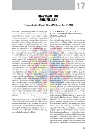 Acil travma ünitelerine getirilen hastalar›n ço¤u
kez hayati tehlike içinde bulunmalar›, t›bbi giri-
ﬂimlerin belli bir disiplin içinde ve k›sa sürede
uygulamas›n› zorunlu k›lmaktad›r. Hekimden,
bir yandan hastas›n›n yaﬂam›n› koruyacak ön-
lemleri bir an önce almas› istenirken di¤er yan-
dan da hukuki sorumluluklar›ndan hiç ödün
vermemesi ve hukuk kurallar›na uygun hareket
etmesi beklenmektedir. Acil travmatolojik giri-
ﬂimlerde bulunan hekimler adli t›p sorunlar›yla
daha s›k karﬂ›laﬂ›rlar. Bunun nedeni, hastalar›n
önemli bir bölümünü kaza, ﬂiddet, intihar ve
benzeri adli nedenlere ba¤l› olgular›n oluﬂtur-
mas›d›r. Aç›lan adli soruﬂturmada suçun temel
unsurunu, yaralanman›n a¤›rl›k derecesinin
oluﬂturmas› haz›rlanacak adli raporun önemini
art›rmaktad›r. Di¤er önemli bir neden ise, cerra-
hi giriﬂim sonras› ölüm veya organ zarar› gibi is-
tenmeyen ancak ço¤u kez kaç›n›lmaz olan so-
nuçlar›n daha s›k görülmesidir. Bu olumsuz so-
nuçlar nedeniyle hekimler suçlanabilmekte ve
kusurlu olduklar› gerekçesiyle haklar›nda idari
ve adli soruﬂturmalar aç›labilmektedir. Acil trav-
matolojik giriﬂimlerde bulunan hekimler s›k ola-
rak ﬂikayet edilmekte ve aleyhlerinde dava aç›l-
maktad›r. Yüksek Sa¤l›k ﬁuras›na 1995-2000 y›l-
lar› aras›nda Ceza mahkemelerinden hekimlerin
kusurlar›n›n de¤erlendirilmesi konusunda görüﬂ
sorulan toplam 366 dosya incelendi¤inde %53,8
hastan›n sa¤l›k birimine acil olarak baﬂvurdu¤u
gözlendi
Bu koﬂullar alt›nda görev yapan hekimlerin yet-
ki ve sorumluluklar›n› iyi bilmeleri, haks›z suçla-
malardan korunmalar› ve hukuksal aç›dan ku-
sursuz hareket etmeleri bak›m›ndan büyük öne-
me sahiptir. Acil travmatolojide görev yapan he-
kimlerin t›bbi ve hukuki sorumluluklar›n›, üç
ana baﬂl›k halinde irdeleyebiliriz.
A. AC‹L YARDIM VE AC‹L TEDAV‹
BASAMAKLARINDA TIBB‹ VE HUKUK‹
SORUMLULUKLAR
Travmaya u¤rayan hastalara ilk yard›m olay ye-
rinde hekim, yard›mc› sa¤l›k elaman› veya bu
konuda e¤itilmiﬂ kiﬂilerce uygulanabilmektedir.
Hekim d›ﬂ›ndaki kiﬂilerin t›bbi giriﬂim yetkisi,
hastan›n mevcut durumunun daha da kötüleﬂ-
mesini engelleyici önlemlerin al›nmas› ve hasta-
n›n hastaneye nakli ile s›n›rl›d›r. Acil yard›m ba-
sama¤›n›, sadece hekimlerin kontrolü alt›nda
uygulanabilen acil tedavi basama¤› izlemekte-
dir. Kuﬂkusuz en uygun yaklaﬂ›m, tam donan›m-
l› olan bir ambulans sistemiyle, acil yard›m ve
acil tedavinin hekim ve yard›mc› personelin ak-
tif giriﬂimi ile olay yerinde baﬂlat›lmas›d›r. Kar-
diopulmoner resüsitasyon gerekiyorsa, bu giriﬂi-
minin hekim kontrolü alt›nda uygulanmas› çok
önemlidir. Çünkü, yanl›ﬂ bir endikasyon ile bu
giriﬂimin yap›lmas› tehlikeli komplikasyonlar›n
geliﬂmesine neden olabilmektedir. ‹lk yard›m iﬂ-
lemi yap›lan ve hayati tehlike içinde bulunan
hastan›n, yak›n ve uygun bir hastanenin acil üni-
tesine ulaﬂt›r›lmas› gerekir. Götürülecek hasta-
nenin önceden telefon veya telsiz ile haberdar
edilmesi, önceden gerekli haz›rl›klar›n yap›lmas›
aç›s›ndan önemli bir yaklaﬂ›m olacakt›r. Sa¤l›k
kurumlar›, sevk yoluyla gelecek acil hastalar için
belli oranda boﬂ yatak bulundurmalar› ve bu ya-
taklar›n dolmas› durumunda ise en k›sa sürede
Acil Yard›m Komuta Kontrol Merkezi’ne bilgi
vermeleri gerekir. Hayati tehlike içinde olan has-
talar›n, herhangi bir gerekçe ile hastaneye kabul
edilmemesi ve herhangi bir t›bbi giriﬂim yap›l-
madan baﬂka bir hastaneye gönderilmesi t›bbi
aç›dan büyük bir hatad›r ve hukuki sorumluluk
do¤urur. Hastan›n hemen kabul edilip, yaﬂamsal
fonksiyonlar› destekleyen ve güçlendiren ilk te-
davi giriﬂimlerinin yap›lmas›, imkanlar yeterliy-
se tedaviye yat›r›larak devam edilmesi, böyle bir
olanak yok ise ancak o zaman baﬂka bir hastane-
ye sevk edilmesi gerekir. Sevk edilmeden önce,
gönderilecek hastanenin telefonla haberdar edil-
TRAVMADA ADL‹
SORUMLULUK
Yazarlar: ‹mdat ELMAS, Haluk ‹NCE, Ali R›za TÜMER
221
17
 