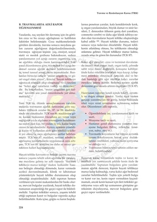 B. TRAVMALARDA ADL‹ RAPOR
DÜZENLENMES‹
Yasalarda, suç say›lan bir davran›ﬂ için ön görü-
len ceza ve bu cezay› a¤›rlaﬂt›ran ve hafifleten
faktörler belirlenmiﬂtir. Ceza mahkemelerinde
görülen davalarda, travma sonucu meydana ge-
len zarar›n a¤›rl›¤›n›n de¤erlendirilmesinde,
travmaya u¤rayan kiﬂinin yaﬂ, cinsiyet, sosyal
statü ve meslek grubuna bakmaks›z›n, sadece
yaralanman›n yol açt›¤› zarar›n organizma için
ne a¤›rl›kta oldu¤u önem kazanmaktad›r. Eski
yasal düzenlemeye göre, travman›n yol açt›¤› be-
densel zarar›n a¤›rl›k derecesi belirlenmesinde
üç temel tan›sal sonuç önem taﬂ›maktad›r. Bun-
lardan birincisi zarar›n “mutat iﬂtigale (iﬂ ve gü-
ce) engel olma süresi”, ikincisi “hayat› tehlikeye
u¤ratacak nitelikte olup olmamas›” ve üçüncüsü
ise “kal›c› a¤›r zararlar›n varl›¤› ve dereceleri”
dir. Bu kriterlerden, “mutat iﬂtigalden geri kal-
ma” kavram› son yasal düzenlemede yer alma-
maktad›r.
Yeni TCK’da, ölümle sonuçlanmayan yaralan-
malarda travman›n a¤›rl›k derecesine göre suç-
lulara verilecek cezalar 86., 87. ve 88. maddele-
rinde yer almaktad›r. TCK’n›n 86. maddesine gö-
re, kasten baﬂkas›n›n vücuduna ac› veren veya
sa¤l›¤›n›n ya da alg›lama yetene¤inin bozulmas›-
na neden olan kiﬂi, bir y›ldan üç y›la kadar hapis
cezas› ile cezaland›r›l›r. Ayr›ca, eylemin yöneldi-
¤i kiﬂiye ve kullan›lan alete göre nitelikli ﬂekille-
ri yer alm›ﬂ ve suçu a¤›rlaﬂt›r›c› ﬂartlar belirlen-
miﬂtir. TCK’n›n 87. maddesi, neticesi sebebiyle
a¤›rlaﬂm›ﬂ yaralamalarda uygulanacak ceza art›-
ﬂ›n›, TCK’n›n 88. maddesi ise daha az cezay› ge-
rektiren halleri kapsamaktad›r.
Hayati tehlike kavram› ve hukuki önemi; travma
sonucu yaﬂam› tehdit eden a¤›rl›kta bir yaralan-
ma meydana gelmiﬂ ise adli raporda “hayat›n›
tehlikeye maruz k›ld›¤›” ifadesi kullan›l›r. Tan›-
n›n belirgin olmad›¤› dönemde, karar vermede
aceleci davran›lmamal›, klinik ve laboratuar
yöntemleriyle hayati tehlike durumunun olup
olmad›¤› araﬂt›r›lmal›d›r. Adli raporun hemen
verilmesi için resmi makamlardan bir bask› olur-
sa, mevcut bulgular yaz›larak, hayati tehlike du-
rumunun araﬂt›r›ld›¤› bir geçici rapor ile bildiril-
melidir. Yap›lan tetkikler sonucu, yaﬂam› tehdit
etti¤i saptanan kan›t ve bulgular raporda aç›kça
belirtilmelidir. Kafa içine, gö¤üs ve kar›n boﬂluk-
lar›na penetran yaralar, kafa kemiklerinde k›r›k,
iç organ yaralanmalar›, büyük damar ve sinir ke-
sileri, 2. dereceden itibaren geniﬂ deri yan›klar›,
commotio cerebri ve daha a¤›r klinik tabloya ne-
den olan travmalar›n hayati tehlike oluﬂturdu¤u
kabul edilir (4). Hayati tehlike durumu, tedavi
sonucu veya tedavisiz düzelebilir. Hayati tehli-
kenin atlat›lm›ﬂ olmas›, bu tehlikenin olmad›¤›
anlam›na gelmez. Hayati tehlikeye maruz kalma,
cezada art›ﬂ› ön gören bir durumdur (TCK 87).
Kal›c› a¤›r zararlar; ceza ve tazminat davalar›n-
da önemli olan; organ zaaf›, organ tatili, çehrede
sabit veya daimi de¤iﬂiklik, konuﬂma kabiliye-
tinde kal›c› nitelikte bozukluk veya kay›p, iyileﬂ-
mesi mümkün olmayacak derecede ak›l ve be-
den hastal›¤› gibi a¤›r nitelikte kal›c› zararlar
meydana gelmiﬂ olabilir. Bedensel zarar›n a¤›rl›k
derecesine göre cezada art›r›m öngörülür (TCK 87).
Haz›rlanan raporun kendi içinde tutarl›, ayr›nt›-
l› ve do¤ru olmas› gerekir. Yanl›ﬂ veya kasten
gerçe¤i yans›tmayan bir görüﬂ, hekim hakk›nda
idari veya cezai soruﬂturma aç›lmas›na neden
olur. Düzenlenen adli raporda,
• Ö¤renilebilmiﬂ ise, yaralanman›n tarih ve
saati,
• Muayene tarih ve saati,
• Hastan›n genel durumunu yans›tan mu-
ayene bulgular› (bilinç, refleksler, tansi-
yon, nab›z, ateﬂ vs.).
• Travmatik lezyonlar›n her birinin ayr›nt›l›
tan›m› (lokalizasyon, boyut, yara dudak-
lar›n›n özellikleri, yabanc› cisim içeriyorsa
ne oldu¤u vs.).
• Travman›n bilinen veya tahmin edilen ne-
deni, belirtilmelidir.
Raporun sonuç bölümünde teﬂhis ve karar, te-
reddüde yer vermeyecek ﬂekilde kesin ifade ile
yaz›lmal›d›r. Saptanan bulgulara göre yaralan-
man›n a¤›rl›k derecesi, kiﬂinin hayati tehlikeye
maruz kal›p kalmad›¤›, varsa kal›c› a¤›r bedensel
zararlar belirtilmelidir. Teﬂhis için yeterli bulgu
ve kan›t var ise, kesin rapor vermekten kaç›n›l-
mamal›, ancak kesin kanaat için ileri tetkikler ge-
rekiyorsa veya adli t›p uzman›n›n görüﬂüne ge-
reksinim duyuluyorsa, mevcut bulgulara göre
geçici rapor verilmelidir.
224
Travma ve Resüsitasyon Kursu (TRK)
 
