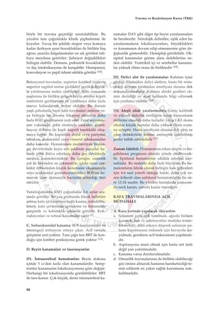 böyle bir travma geçirdi¤i unutulabilinir. Bu
yüzden tan› ço¤unlukla klinik ﬂüphelenme ile
koyulur. Yavaﬂ bir ﬂekilde stupor veya komaya
kadar ilerleyen ﬂuur bozukluklar› ile birlikte baﬂ
a¤r›s›, ﬂuurda dalgalanmalar en s›k görülen tab-
loyu meydana getirirler. ﬁahsiyet de¤iﬂiklikleri
belirgin olabilir. Demans, psikiatrik bozukluklar
ve ilaç intoksikasyonu ile kar›ﬂabilir. Hemiparezi,
konvulsiyon ve papil ödemi s›kl›kla görülür (16).
Rotasyonel travmalar, superior kortikal venlerin
superior sagittal sinüse girdikleri yerde kolayl›k-
la y›rt›lmas›na neden olabilirler. Ayn› zamanda
yaﬂlanma ile birlikte geliﬂen beyin atrofisi köprü
venlerinin gerilmesine ve y›rt›lmaya daha fazla
maruz kalmalar›na neden olabilir. Bu durum
yaﬂl› ﬂah›slarda basit kafa travmalar› neticesi ve-
ya belirgin bir travma hikayesi olmadan daha
fazla KSH görülmesini izah eder. Fatal seyretme-
yen vakalarda, p›ht› etraf›nda vasküler, granü-
lasyon dokusu ile kapl› kapsül teﬂekkülü oluﬂ-
maya baﬂlar. Bu kapsülün dural veya pariyetal
tabakas›, araknoidal veya visseral tabakas›ndan
daha kal›nd›r. Hematomun muhteviyat› baﬂlan-
g›ç devirlerinde koyu s›v› ﬂeklinde parçalar ha-
linde p›ht› ihtiva ederken, daha geç devirlerde
sar›ms›, ksantokromiktir. Bu içeri¤in, osmotik
yol ile beyinden su çekmesiyle, içteki zar›n vas-
küler örtüsünden küçük kanamalar oluﬂmas›yla
veya araknoidal granülasyonlardan BOS'un he-
matom içine akmas›yla hacimini artt›rd›¤› ileri
sürülür.
Yenido¤anlarda KSH ço¤unlukla 2-6 aylar ara-
s›nda görülür. Bu yaﬂ grubunda klinik belirtiler
artm›ﬂ kafa içi bas›nc›na ba¤l› kusma, irritabilite,
letarji, kafa çevresinde geniﬂleme ve fontanelde
gerginlik ve kabar›kl›k ﬂeklinde görülür. Kon-
vulsiyonlar ve retinal kanamalar s›kt›r (7).
C. Subaraknoidal kanama: BOS kanlanm›ﬂt›r ve
meningeal irritasyon ortaya ç›kar. Acil cerrahi
giriﬂimin yeri yoktur. Tan› ço¤u kez BBT ile kon-
du¤u için lomber ponksiyona gerek yoktur (13).
D. Beyin kanamalar› ve laserasyonlar
D1. ‹ntraserebral hematomlar: Beyin dokusu
içinde 5 cc'den fazla olan kanamalard›r. Semp-
tomlar kanaman›n lokalizasyonuna göre de¤iﬂir.
Herhangi bir lokalizasyonda görülebilirler. BBT
ile tan› konur. Çok küçük, derin intraserebral ka-
namalar DAY gibi di¤er tip beyin yaralanmalar›
ile beraberdir. Nörolojik defisitler, eﬂlik eden bu
yaralanmalar›n lokalizasyonlar›, büyüklükleri
ve kanaman›n devam edip etmemesine göre de-
¤iﬂkenlik gösterebilir. Hemipleji görülebilir. Ok-
sipital kanamalar görme alan› defektlerine ne-
den olabilir. Ventrikül içi ve serebellar kanama-
lar yüksek ölüm oran› ile birliktedir (18).
D2. Delici alet ile yaralanmalar: Kafatas› içine
girdi¤i düﬂünülen delici aletlere, hasta bir nöro-
ﬂirürji uzman› taraf›ndan ameliyata al›nana dek
dokunulmamal›d›r. Kafatas› direkt grafileri cis-
min derinli¤i ve aç›s› hakk›nda bilgi edinmek
için yard›mc› olabilir (24).
D3. Ateﬂli silah yaralanmalar›: Geniﬂ kalibreli
ve yüksek delicilik özelli¤ine sahip kurﬂunlar›n
öldürme olas›l›¤› daha fazlad›r. Giriﬂ GKS skoru
alt›dan küçük hastalar daha yüksek ölüm oran›-
na sahiptir. Hasta ameliyata al›nana dek giriﬂ ve
ç›k›ﬂ deliklerinin üstüne antiseptik emdirilmiﬂ
petler tatbik edilmelidir (17).
Zaman faktörü: Hematomun erken tespiti ve bo-
ﬂalt›lmas› prognozu olumlu yönde etkileyecek-
tir. Epidural hematomlar s›kl›kla arteryel kay-
nakl›d›r. Bu nedenle daha h›zl› büyürler. Bu he-
matomlar›n klinik olarak belirgin hale gelmeleri
için 4-6 saat yeterli oldu¤u halde, daha çok ve-
nöz kökenli olan subdural hematomlarda bu sü-
re 12-24 saattir. Bu yüzden hastalarda zaman›n-
da sevk karar›, cerrahi kadar önemlidir.
KAFA TRAVMALARINDA ACIL
MÜDAHALE
A. Kaza yerinde yap›lacak ilkyard›m
a. Solunum yolu aç›k tutulmal›, a¤›zda biriken
kusmuk, kan ve sekresyonlar mutlaka temiz-
lenmelidir, dilin arkaya düﬂerek solunum yo-
lunu kapatmas›n› önlemek için havayolu ko-
yulmal›, gerekirse acil trakeostomi yap›lmal›-
d›r.
b. Aspirasyona mani olmak için hasta s›rt üstü
de¤il yan yat›r›lmal›d›r.
c. Kanama varsa durdurulmal›d›r.
d. Omurilik travmalar›n›n da birlikte olabilece¤i
göz önüne al›narak hastan›n hareketsizli¤i te-
min edilerek en yak›n sa¤l›k kurumuna nak-
ledilmelidir.
88
Travma ve Resüsitasyon Kursu (TRK)
 