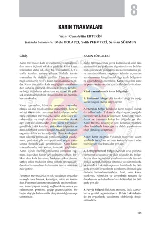 G‹R‹ﬁ
Kar›n travmalar› kafa ve ekstremite travmalar›n-
dan sonra üçüncü s›kl›kta görülür. Künt kar›n
travmalar› daha s›k olup bu travmalar›n 2/3’ü
trafik kazalar› sonucu oluﬂur. S›kl›kla toraks
travmalar› ile birlikte görülür. Tüm travmaya
ba¤l› ölümlerin %10’u kar›n travmalar›na ba¤l›-
d›r. Kar›n travmalar› kafa ve gö¤üs travmalar›n-
dan daha az ölümcül olmas›na ra¤men, kendisi-
ne ba¤l› ölümlerin erken tan› ve tedavi ile yük-
sek oranda önlenebilir olmas› nedeni ile önemini
korumaktad›r.
Kar›n travmalar›, künt ve penetran travmalar
olarak iki ana baﬂl›k alt›nda incelenirler. Tan› ve
tedavi ilkelerinin tamamen farkl› olmas› nede-
niyle penetran travmalarda kesici-delici alet ya-
ralanmalar› ve ateﬂli silah yaralanmalar› olarak
ayr› ayr› ele al›nmal›d›r. Künt kar›n travmalar›
genellikle trafik kazalar›, yüksekten düﬂmeler ve
direkt darbeler sonucu oluﬂur. S›kl›kla yaralanan
organlar dalak ve karaci¤erdir. Ön-arka do¤rul-
tuda s›k›ﬂma tarz›ndaki yaralanmalarda duode-
num, pankreas gibi retroperitoneal organ yara-
lanma ihtimali akla getirilmelidir. Künt kar›n
travmalar›nda as›l sorun, tan›daki güçlüktür.
Kar›n içinde önemli yaralanma olmas›na ra¤-
men, d›ﬂar›dan hiçbir ﬂey anlaﬂ›lmayabilir. Bir-
likte olan kafa travmas›, hastan›n ﬂokta olmas›,
sarhoﬂ edici maddeler alm›ﬂ olmas› ve ekstraab-
dominal travmalar›n bulunmas› tan›y› imkans›z
hale getirir.
Penetran travmalarda en s›k yaralanan organlar
s›ras›yla ince barsak, karaci¤er, mide ve kolon-
dur. Penetran kar›n travmalar›nda en önemli un-
sur, temel yaﬂam deste¤i sa¤land›ktan sonra ya-
ralanman›n peritonu geçip geçmedi¤inin, bir
baﬂka deyiﬂle bat›na nafiz olup olmad›¤›n›n sap-
tanmas›d›r.
KARIN BÖLGELER‹
Kar›n travmalar›nda gerek kullan›lacak özel tan›
yöntemleri ve yaklaﬂ›m algoritmalar›n› belirle-
mek gerekse de yaralanma mekanizmalar›na gö-
re yaralanabilecek organlar› tahmin aç›s›ndan
yaralanman›n hangi kar›n bölge ya da bölgeleri-
ni ilgilendirdi¤i önemlidir. Kar›n bölgeleri künt
ve penetran travmalar için farkl› olarak ele al›n›r.
Künt travmalar›nda kar›n bölgeleri:
1. Peritoneal bölge: Alt torakal bölge ve aﬂa¤›
kar›n bölgesi olarak ikiye ayr›l›r
Alt torakal bölge: Toraks içi kar›n bölgesi olarak
da adland›r›l›r. Yukar›da diyafragma, aﬂa¤›da
ise transvers kolon ile s›n›rl›d›r. Karaci¤er, mide,
dalak ve transvers kolon bu bölgede yer al›r.
Künt travma nedeniyle son kotlarda fraktürü
olan hastalarda karaci¤er ve dalak yaralanmas›
olup olmad›¤› araﬂt›r›l›r.
Aﬂa¤› kar›n bölgesi: Yukar›da transvers kolon
yanlarda ise ç›kan ve inen kolon ile s›n›rl› olan
bu bölgede ince barsaklar yer al›r.
2. Retroperitoneal bölge: Kar›nda arka parietal
peritonun arkas›nda yer alan bölgedir. Bu bölge-
de yer alan organlar›n yaralanmalar›nda tan› ol-
dukça zordur. S›k›ﬂma tarz›nda yaralanmalarda
ve vertebra fraktürü saptanan hastalarda bu böl-
gede yer alan organlarda yaralanma ihtimali göz
önünde bulundurulmal›d›r. Aort, vena kava,
pankreas, böbrekler ve üreterlerin tamam› ile
duodenum ve kolonlar›n baz› bölümleri bu böl-
gede yer al›r.
3. Pelvis bölgesi: Rektum, mesane, iliak damar-
lar ve genital organlar› içerir. Pelvis fraktürlerin-
de bu organlarda yaralanma olabilece¤i düﬂü-
nülmelidir.
KARIN TRAVMALARI
Yazar: Cemalettin ERTEK‹N
Katk›da bulunanlar: Mete DOLAPÇI, Salih PEKMEZC‹, Selman SÖKMEN
105
8
 
