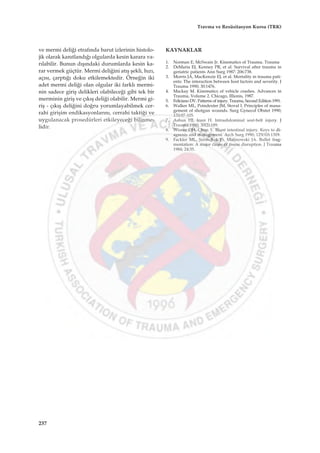 ve mermi deli¤i etraf›nda barut izlerinin histolo-
jik olarak kan›tland›¤› olgularda kesin karara va-
r›labilir. Bunun d›ﬂ›ndaki durumlarda kesin ka-
rar vermek güçtür. Mermi deli¤ini at›ﬂ ﬂekli, h›z›,
aç›s›, çarpt›¤› doku etkilemektedir. Örne¤in iki
adet mermi deli¤i olan olgular iki farkl› mermi-
nin sadece giriﬂ delikleri olabilece¤i gibi tek bir
merminin giriﬂ ve ç›k›ﬂ deli¤i olabilir. Mermi gi-
riﬂ - ç›k›ﬂ deli¤ini do¤ru yorumlayabilmek cer-
rahi giriﬂim endikasyonlar›n›, cerrahi takti¤i ve
uygulanacak prosedürleri etkileyece¤i bilinme-
lidir.
KAYNAKLAR
1. Norman E, McSwain Jr. Kinematics of Trauma. Trauma
2. DeMaria EJ, Kenney PR, et al. Survival after trauma in
geriatric patients Ann Surg 1987: 206:738.
3. Morris JA, MacKenzie EJ, et al. Mortality in trauma pati-
ents: The interaction between host factors and severity. J
Trauma 1990; 30:1476.
4. Mackay M. Kinematics of vehicle crashes. Advances in
Trauma, Volume 2. Chicago, Illionis, 1987.
5. Feliciano DV. Patterns of injury. Trauma, Second Edition 1991.
6. Walker ML, Poindexter JM, Stoval I. Principles of mana-
gement of shotgun wounds. Surg Gynecol Obstet 1990;
170:97-105.
7. Asbun HJ, Irani H. Intraabdominal seat-belt injury. J
Trauma 1990; 30(2):189.
8. Wisner DH, Chun Y. Blunt intestinal injury. Keys to di-
agnosis and management. Arch Surg 1990; 125(10):1319.
9. Fackler ML, Surinchak JS, Malinowski JA. Bullet frag-
mentation: A major cause of tissue disruption. J Trauma
1984; 24:35.
237
Travma ve Resüsitasyon Kursu (TRK)
 
