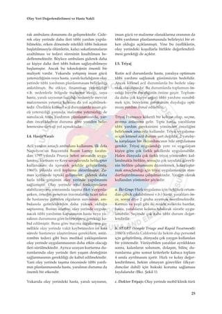 rak ambulans donan›m› da geliﬂmektedir. Gide-
rek olay yerinde daha ileri t›bbi yard›m yap›la-
bilmekte, erken dönemde nitelikli t›bbi bak›m›n
baﬂlat›lmas›yla ölümlerin, kal›c› sakatlanmalar›n
azalt›lmas› ve tedavi süresinin k›salt›lmas› he-
deflenmektedir. Böylece ambulans giderek daha
az kiﬂiye daha ileri t›bbi bak›m sa¤layabilmeye
baﬂlam›ﬂt›r. Ancak bu teknolojinin önemli bir
maliyeti vard›r. Yukar›da yetiﬂmiﬂ insan gücü
yetersizli¤inin veya hasta, yaral› fazlal›¤›n›n olay
yerinde t›bbi yard›m›n planlanmas›n› belirledi¤i
anlat›lm›ﬂt›. Bu etkiye, finansman yetersizli¤i
v.b. nedenlerle bölgede malzeme eksi¤i, veya
hasta, yaral› say›s›n›n fazlal›¤› nedeniyle mevcut
malzemenin yetersiz kalmas› da yol açabilmek-
tedir. Özellikle kitlesel acil durumlarda insan gü-
cü yetersizli¤i yan›nda, malzeme yetersizli¤i de
sunulacak t›bbi yard›m›n planlanmas›nda, yar-
d›m önceliklerinin duruma göre yeniden belir-
lenmesine (triyaj) yol açmaktad›r.
I.4. Hasta/Yaral›
Acil yard›m amaçl› ambulans kullan›m›, ilk defa
Napolyon’un Baﬂcerrah› Baron Larrey taraf›n-
dan 1797 y›l›nda Prusya Seferi s›ras›nda uygu-
lanm›ﬂ, Vietnam ve Kore savaﬂlar›nda helikopter
kullan›m›n› da içerecek ﬂekilde geliﬂtirilmiﬂ,
1960’l› y›llarda sivil topluma aktar›lm›ﬂt›r. Za-
man içerisinde t›ptaki geliﬂmeler, giderek daha
fazla t›bbi giriﬂimin olay yerinde yap›lmas›n›
sa¤lam›ﬂt›r. Olay yerinde vital fonksiyonlar›n
stabilizasyonu sonras›nda taﬂ›ma fikri yayg›nla-
ﬂ›rken, örne¤in penetran travmalarda ticari taksi
ile hastaneye getirilen olgular›n survisinin, am-
bulansla getirilenlerden daha yüksek oldu¤u
saptanm›ﬂ. Bunun üzerine, olay yerinde uygula-
nacak t›bbi yard›m›n kapsam›n›n hasta veya ya-
ral›n›n durumuna göre belirlenmesi gerekti¤i ka-
bul edilmiﬂtir. Buna göre travma olgular›n›n ge-
nellikle olay yerinde vakit kaybetmeden en k›sa
sürede hastaneye ulaﬂt›r›lmas› gerekirken, antit-
rombin tedavi gibi baz› medikal yaklaﬂ›mlar›n
olay yerinde uygulanmas›n›n daha etkin olaca¤›
ileri sürülmektedir. Ayr›ca uzayan kurtarma du-
rumlar›nda olay yerinde ileri yaﬂam deste¤inin
sa¤lanmas›n›n gereklili¤i de kabul edilmektedir.
Yani olay yerinde taﬂ›ma öncesinde t›bbi yard›-
m›n planlanmas›nda hasta, yaral›n›n durumu da
önemli bir etkendir.
Yukar›da olay yerindeki hasta, yaral› say›s›n›n,
insan gücü ve malzeme olanaklar›na oran›n›n da
t›bbi yard›m›n planlanmas›nda belirleyici bir et-
ken oldu¤u aç›klanm›ﬂt›. Yine bu özelliklerin,
olay yerindeki koﬂullarla birlikte de¤erlendiril-
mesi gerekti¤i de aç›kt›r.
I.5. Triyaj
Rutin acil durumlarda hasta, yaral›ya optimum
t›bbi yard›m› sa¤lamak günümüzün hedefidir.
Ancak kitlesel acil durumlarda bu hedefe ulaﬂ-
mak olanaks›zd›r. Bu durumlarda toplumun ön-
celi¤i bireyin önceli¤inin önüne geçer. Toplum-
da daha çok kiﬂiye asgari t›bbi yard›m› sunabil-
mek için, bireylerin gereksinim duydu¤u opti-
mum yard›m ihmal edilebilir.
Triyaj Frans›zca kökenli bir kelime olup, seçme,
ay›rma anlam›na gelir. T›pta hasta, yaral›lar›n
t›bbi yard›m gereksinimi yönünden önceli¤ini
belirlemek amac›yla kullan›l›r. Triyaj uygulama-
s› için kitlesel acil durum ﬂart de¤ildir. 2 yaral›y-
la karﬂ›laﬂan bir ilkyard›mc›n›n bile uygulamas›
gerekir. Triyaj uyguland›¤› yere ve uygulayan
kiﬂiye göre çok farkl› ﬂekillerde uygulanabilir.
Halen dünyada çok farkl› triyaj yöntemleri kul-
lan›lmakla birlikte, sonuçta çok say›daki görevli-
nin birlikte çal›ﬂmas›n› düzenlemek, kolaylaﬂt›r-
mak amaçland›¤› için triyaj uygulamas›n›n stan-
dartlaﬂt›r›lmas›na çal›ﬂ›lmaktad›r. Yayg›n olarak
kullan›lan yöntemler ﬂöyledir:
a. ‹ki Grup: H›zl› uygulama için (tehlikeli ortam-
dan çabuk ç›k›labilmesi v.b.) hasta, yaral›lar› ön-
ce, sonra diye 2 gruba ay›rmak önerilmektedir.
K›rm›z› ve yeﬂil gibi iki renkte velkrolu bantlar,
hasta, yaral›lar›n koluna tak›larak süratle uygu-
lanabilir. Seçimde çok kaba t›bbi durum de¤er-
lendirilir.
b. START (Simple Triage and Rapid Treatment):
1980’li y›llarda California’da hekim d›ﬂ› personel
için geliﬂtirilmiﬂ, dünyada çok yayg›n kullan›lan
bir yöntemdir. Yürüyebilen yaral›lar ayr›ld›ktan
sonra, kalanlar›n solunum, dolaﬂ›m, bilinç du-
rumlar›na göre somut kriterlerle kabaca toplam
4 s›n›fa ayr›lmas›n› içerir. H›zl› ve kolay de¤er-
lendirilmesi, hekim olmayan görevliler (ilkyar-
d›mc›lar dahil) için hukuki koruma sa¤lamas›
faydalar›d›r (Bkz. ﬁekil 1).
c. Doktor Triyaj›: Olay yerinde mobil klinik türü
25
Olay Yeri De¤erlendirilmesi ve Hasta Nakli
 
