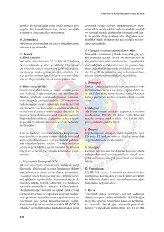 gerekir. Bu modaliteler aras› tercih ﬂartlara göre
yap›l›r. Bu 3 modalitenin her birinin karﬂ›l›kl›
avantaj ve dezavantajlar› mevcuttur.
B. Zamanlama
Abdomen incelemeleri sekonder de¤erlendirme
s›ras›nda yap›lmal›d›r.
C. Teknik
a. Direkt grafiler
S›rt üstü yatan hastada AP ve lateral dekübitus
pozisyonlar›nda grafiler yap›labilir. Diafragma-
lar ve pubis simfizi incelemeye dahil edilmelidir.
‹ncelemeye toraks grafisi de eﬂlik etmelidir. Ta-
kip grafiler serbest hava ve hava-s›v› seviyeleri-
nin yer de¤iﬂtirmelerini izlemekte yararl› olur.
b. Ultrasonografi (US)
Stabil durumdaki hastaya hasta s›rtüstü yatar-
ken kolayca uygulanabilecek bir incelemedir.
Aletler genellikle mobil oldu¤undan resüsitas-
yon yata¤›nda da uygulanabilir. US iyonizasyon
radyasyon içermeyen tamamiyle non-invaziv bir
incelemedir. ‹ncelemesinin en önemli s›n›rlama-
s› inceleme alan›nda kemik ve gaz olmas›d›r. Bu
nedenle intra-abdominal solid organlar ayr›nt›l›
de¤erlendirilebilirken, akci¤erler ve intra-krani-
al yap›lar özel durumlar d›ﬂ›nda US ile de¤erlen-
dirilemezler.
Travma hastalar› bazen incelemeye koopere ola-
mad›¤›ndan ve travma sonras› s›kl›kla intestinal
atoni geliﬂebildi¤inden retroperitoneal patoloji-
leri de¤erlendirmek zordur. Travma hastas›n›
US ile de¤erlendirme iﬂlemi mutlaka bu konuda
bilgili ve tecrübeli radyologlar taraf›ndan yap›l-
mal›d›r.
c. Bilgisayarl› Tomografi (BT)
BT acil laparotomi endikasyonu olmayan stabil
durumda abdominal travma hastas›n›n de¤er-
lendirilmesinde standart inceleme yöntemidir.
Hastan›n cihaza transportasyonu e¤itimli perso-
nel eﬂli¤inde yap›lmal›d›r. Kontrendikasyon ol-
mad›kça (allerji, böbrek yetmezli¤i vs.) hastalara
inceleme s›ras›nda iv. kontrast kullan›lmal›d›r.
‹ncelemenin e¤er mevcut ise spiral (helikal) veri
toplayan bir cihaz ile yap›lmas› kontrast madde-
nin optimum zamanlamas›n›n yap›lmas›n› ve in-
celemenin çok çabuk tamamlanmas›n› sa¤lar.
Yeni teknoloji ürünü multidedektör BT (MDBT)
cihazlar› ile multitravmal› hastada oldukça geniﬂ
anatomik bölge, hareket artefaktlar›ndan mini-
mum etkilenecek ﬂekilde h›zla taranabilir, sagital
ve koronal planda görüntüler oluﬂturularak h›z-
l› bir ﬂekilde de¤erlendirilebilir. De¤erlendirme
mutlaka bilgili ve deneyimli radyologlar taraf›n-
dan yap›lmal›d›r.
d. Manyetik rezonans görüntüleme (MR)
Manyetik rezonans›n yüksek manyetik güç içe-
ren ortam›na yaﬂam destek ve monitörizasyon
ekipmanlar›n›n özel tasarlananlar› d›ﬂ›ndakiler
giremedi¤inden abdominal travma geçiren has-
tan›n de¤erlendirilmesinde endikasyonu s›n›rl›-
d›r. US ve BT ile çözülemeyen problemi olan has-
talar›n de¤erlendirilmesinde kullan›labilir.
e. Üretrografi
Üretra rüptürü ﬂüphesinde mesane sondas› yer-
leﬂtirilmesinden önce inceleme yap›lmal›d›r. ‹n-
ce bir Foley sondas›n›n balonu meatal fossada
hafifçe ﬂiﬂirilerek kontrast enjekte edilirken grafi
al›n›r.
f. Sistografi
Alt üriner sistem patolojisi ﬂüphesinde mesane
sondas›ndan 250-300 ml dilüe iyotlu kontrast
madde yavaﬂça enjekte edilir. AP, Lat ve oblik
pozisyonlarda grafiler al›n›r.
g. Ürografi
Hipotansiyonu olmayan stabil hastalarda e¤er
US veya BT imkan› mevcut de¤ilse böbrekleri
de¤erlendirmede yaral› olabilir.
h. Anjiografi
Genelde non-invaziv incelemeler tan› için yeterli
oldu¤undan endikasyonu s›n›rl›d›r. Ancak tera-
pötik embolizasyona yol göstermesi için kullan›-
labilir.
D. Yorumlama
US, BT, MR ve baz› kontrastl› incelemelerin yo-
rumlanmas› karmaﬂ›kt›r ve özel e¤itim gerektirir
bu bölümde direkt grafi yorumlanmas›na a¤›r-
l›kl› olarak de¤inilecektir.
1. Dalak
Travmatik dalak patolojileri sol üst kadranda
dansite art›ﬂ›na neden olabilirler. Sol böbre¤in
medyale, splenik fleksuran›n kaudale deplasma-
n› izlenebilir. Sol akci¤er taban›nda plevral ef-
füzyon ve atelektazi gözlenebilir. US, BT ve MR
248
Travma ve Resüsitasyon Kursu (TRK)
 