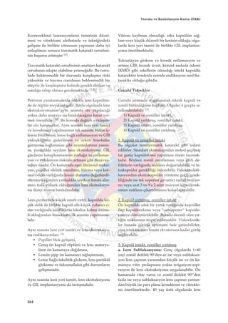 Korneoskleral laserasyonlar›n tamirinin düzel-
mesi ve vitrektomi aletlerinde ve tekni¤indeki
geliﬂme ile birlikte vitreusun yap›s›n›n daha iyi
anlaﬂ›lmas› sonucu travmatik katarakt cerrahisi-
nin baﬂar›s› artm›ﬂt›r (1).
Travmatik katarakt cerrahisinin anahtar› katarakt
cerrah›n›n adapte olabilme yetene¤idir. Bu cerra-
hide beklenmedik bir durumla karﬂ›laﬂma riski
yüksektir ve travma cerrah›n›n beklenmedik bir
sürpriz ile karﬂ›laﬂmas› halinde gerekli aletlere ve
ustal›¤a sahip olmas› gerekmektedir (1,3).
Perforan yaralanmalarda s›kl›kla lens kapsülün-
de de rüptür meydana gelir. Böyle olgularda lens
ekstraksiyonunun ayn› seansta m› yap›laca¤›
yoksa daha sonraya m› b›rak›laca¤›na karar ver-
mek önemlidir (10). Bu konuda de¤iﬂik yaklaﬂ›m-
lar söz konusudur. Ayn› seansta kesi yeri tamiri
ve lensektomi yap›lmas›n›n tek seansta bütün iﬂ-
lemin bitirilmesi, lense ba¤l› enflamasyon ve G‹B
yüksekli¤inin giderilmesi ve erken binoküler
görmenin sa¤lanmas› gibi avantajlar›n›n yan›s›-
ra, yanl›ﬂl›kla saydam lens ekstraksiyonu, G‹L
gücünün hesaplanmas›n›n zorlu¤u ve enflamas-
yon ve enfeksiyon riskinin artmas› gibi dezavan-
tajlar› vard›r. Ön kamarada aﬂ›r› fibrinoid reaksi-
yon, pupiller siklitik membran, hifema veya kor-
neal ödem varl›¤›nda lensin durumu de¤erlendi-
rilemeyece¤inden yanl›ﬂl›kla saydam lensin al›n-
mas› riski yüksek oldu¤undan lens ekstraksiyo-
nu ikinci seansa b›rak›lmal›d›r.
Lens periferinde küçük s›n›rl› y›rt›k, kapsülde kü-
çük delik ile birlikte kapsül alt› küçük yabanc› ci-
sim varl›¤›nda kesifliklerin lokalize kalma ihtima-
li oldu¤undan lensektomi ilk seansta yap›lmama-
l›d›r.
Ayn› seansta kesi yeri tamiri ve lens ekstraksiyo-
nu endikasyonlar›: (1)
• Pupiller blok geliﬂimi,
• Geniﬂ ön kapsül rüptürü ve lens materya-
linin ön kamaraya da¤›lmas›,
• Lensin ﬂiﬂip ön kamaray› s›¤laﬂt›rmas›,
• Lense ba¤l› fakolitik glokom, lens partikül
glokomu ve fakoanaflaksi gibi durumlar›n
geliﬂmesidir.
Ayn› seansta kesi yeri tamiri, lens ekstraksiyonu
ve G‹L implantasyonu da tart›ﬂmal›d›r.
Vitreus kayb›n›n olmad›¤›, arka kapsülün sa¤-
lam veya küçük düzenli bir kesinin oldu¤u olgu-
larda kesi yeri tamiri ile birlikte G‹L implantas-
yonu önerilmektedir.
Tekrarlayan glokom ve kronik enflamasyon ve
artm›ﬂ G‹B, kronik üveit, kistoid makula ödemi
(KMÖ) gibi sekellerin olmad›¤› intakt kapsüllü
kataraktöz lenslerde cerrahi endikasyon senil ka-
taraktta oldu¤u gibidir.
Cerrahi Teknikler
Cerrahi s›ras›nda uygulanacak teknik kapsül ve
zonül bütünlü¤üne ba¤l›d›r. Olgular 4 grupta s›-
n›fland›r›labilir (1).
1) Kapsül ve zonüller intakt,
2) Kapsül y›rt›lm›ﬂ, zonüller intakt,
3) Kapsül intakt, zonüller y›rt›lm›ﬂ,
4) Kapsül ve zonüller y›rt›lm›ﬂ.
1. Kapsül ve zonüller intakt
Bu olgular nontravmatik katarakt gibi tedavi
edilirler. Standart ekstrakapsüler metod seçilmiﬂ
ise geniﬂ kapsülotomi yap›lmas› önem taﬂ›mak-
tad›r. Böylece zonül zay›flamas› veya gizli de-
fektlerin varl›¤›nda nukleus do¤urtulabilir ve in-
trakapsüler gereklili¤i önlenebilir. Fakoemulsifi-
kasyondan ekstrakapsüler yönteme geçiﬂ gerek-
lili¤inde ise tek superior gevﬂetici radial insizyo-
nu veya saat 3 ve 9'a 2 adet insizyon kapsülorek-
sisten nukleus ç›kart›lmas›n› kolaylaﬂt›rabilir.
2. Kapsül y›rt›lm›ﬂ, zonüller intakt
Ön kapsülde ufak bir y›rt›k varl›¤›nda kapsüller
flap kapsüloreksise veya “can-opener” kapsülo-
tomiye dönüﬂtürülebilir. Burada önemli olan y›r-
t›¤›n miktar›n›n tespit edilmesidir. Viskoelastik-
ler burada görüﬂü optimum hale getirebilirler,
yine iris kancalar› lensin ekvatoruna kadar görüﬂ
sa¤layabilir.
3. Kapsül intakt, zonüller y›rt›lm›ﬂ
a. Lens Subluksasyonu: Genç olgularda (<40
yaﬂ) zonül defekti 90°den az ise veya subluksas-
yon lens çap›n›n yar›s›ndan küçük ise ve ön ka-
maraya vitre prolapsusu yoksa irrigasyon-aspi-
rasyon ile lens ekstraksiyonu uygulanabilir. Ön
kamarada vitre varsa ve zonül defekti 90°’den
fazla ise veya subluksasyon lens çap›n›n yar›s›n-
dan büyük ise pars plana lensektomi ve vitrekto-
mi önerilmektedir. 40 yaﬂ üstü olgularda lens
264
Travma ve Resüsitasyon Kursu (TRK)
 